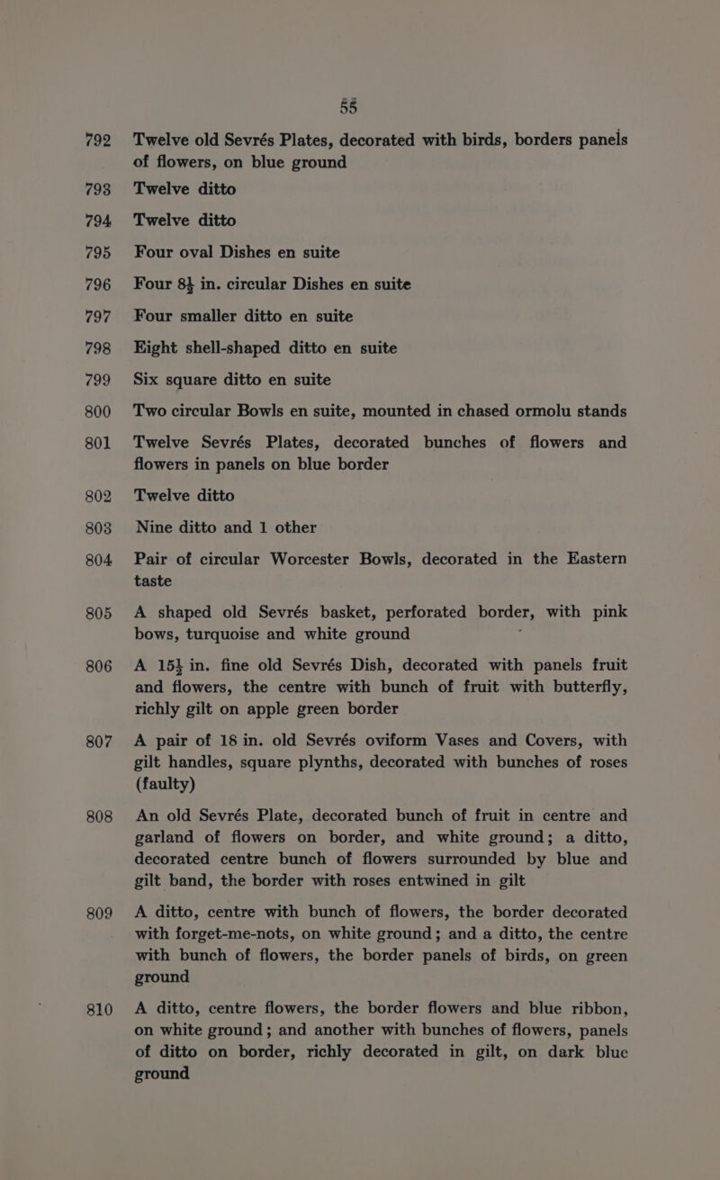 792 798 794 795 796 797 798 799 800 801 802 803 804 805 806 807 808 809 810 55 Twelve old Sevrés Plates, decorated with birds, borders panels of flowers, on blue ground Twelve ditto Twelve ditto Four oval Dishes en suite Four 8} in. circular Dishes en suite Four smaller ditto en suite Eight shell-shaped ditto en suite Six square ditto en suite Two circular Bowls en suite, mounted in chased ormolu stands Twelve Sevrés Plates, decorated bunches of flowers and flowers in panels on blue border Twelve ditto Nine ditto and 1 other Pair of circular Worcester Bowls, decorated in the Eastern taste A shaped old Sevrés basket, perforated Hes with pink bows, turquoise and white ground A 15} in. fine old Sevrés Dish, decorated with panels fruit and flowers, the centre with bunch of fruit with butterfly, richly gilt on apple green border A pair of 18 in. old Sevrés oviform Vases and Covers, with gilt handles, square plynths, decorated with bunches of roses (faulty) An old Sevrés Plate, decorated bunch of fruit in centre and garland of flowers on border, and white ground; a ditto, decorated centre bunch of flowers surrounded by blue and gilt band, the border with roses entwined in gilt A ditto, centre with bunch of flowers, the border decorated with forget-me-nots, on white ground; and a ditto, the centre with bunch of flowers, the border panels of birds, on green ground A ditto, centre flowers, the border flowers and blue ribbon, on white ground; and another with bunches of flowers, panels of ditto on border, richly decorated in gilt, on dark blue ground