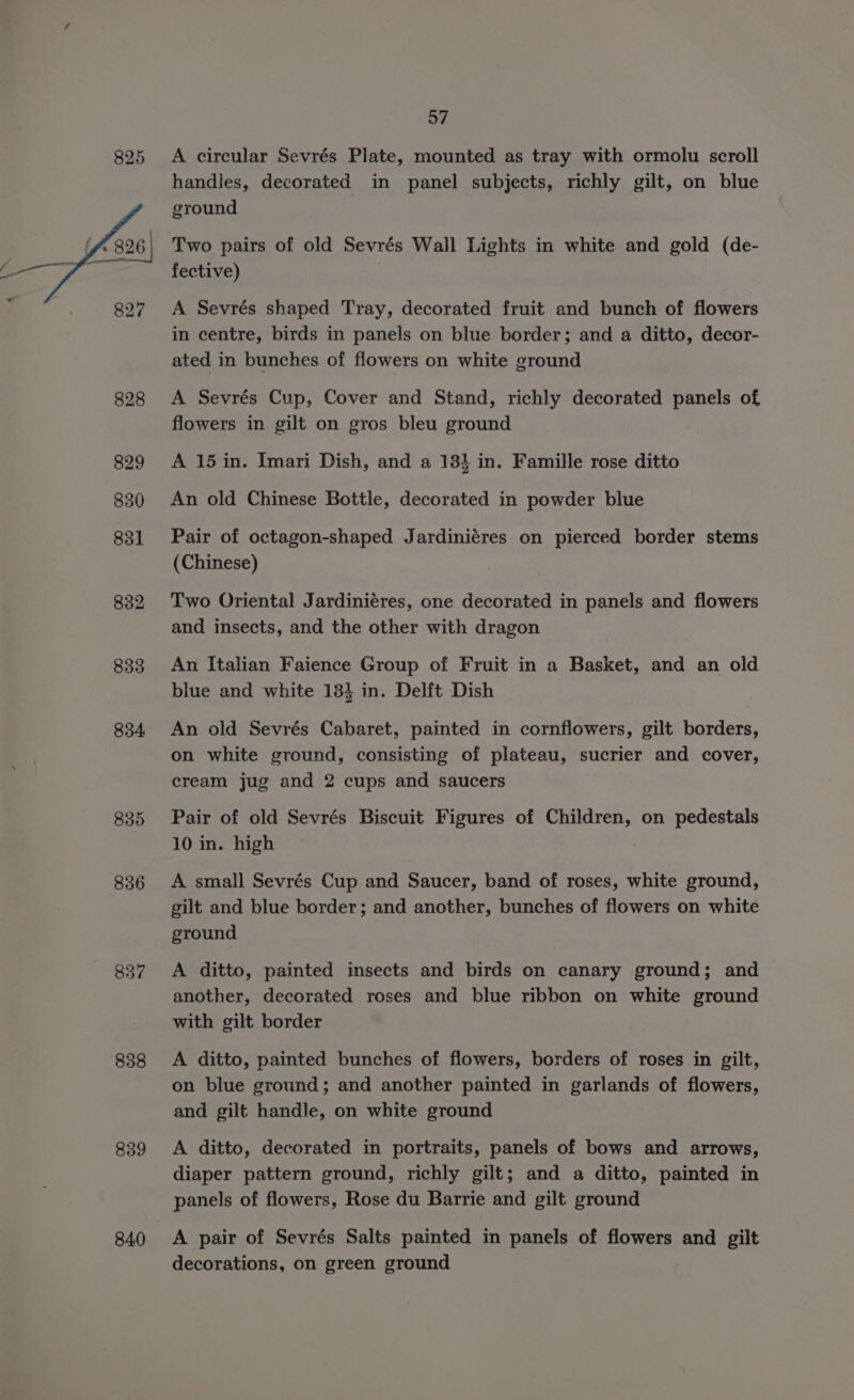 825 832 833 834 835 836 837 838 839 840 57 A circular Sevrés Plate, mounted as tray with ormolu scroll handles, decorated in panel subjects, richly gilt, on blue ground Two pairs of old Sevrés Wall Lights in white and gold (de- fective) A Sevrés shaped Tray, decorated fruit and bunch of flowers in centre, birds in panels on blue border; and a ditto, decor- ated in bunches of flowers on white ground A Sevrés Cup, Cover and Stand, richly decorated panels of flowers in gilt on gros bleu ground A 15 in. Imari Dish, and a 183 in. Famille rose ditto An old Chinese Bottle, decorated in powder blue Pair of octagon-shaped Jardiniéres on pierced border stems (Chinese) Two Oriental Jardiniéres, one decorated in panels and flowers and insects, and the other with dragon An Italian Faience Group of Fruit in a Basket, and an old blue and white 134 in. Delft Dish An old Sevrés Cabaret, painted in cornflowers, gilt borders, on white ground, consisting of plateau, sucrier and cover, cream jug and 2 cups and saucers Pair of old Sevrés Biscuit Figures of Children, on pedestals 10 in. high A small Sevrés Cup and Saucer, band of roses, white ground, gilt and blue border; and another, bunches of flowers on white ground A ditto, painted insects and birds on canary ground; and another, decorated roses and blue ribbon on white ground with gilt border A ditto, painted bunches of flowers, borders of roses in gilt, on blue ground; and another painted in garlands of flowers, and gilt handle, on white ground A ditto, decorated in portraits, panels of bows and arrows, diaper pattern ground, richly gilt; and a ditto, painted in panels of flowers, Rose du Barrie and gilt ground A pair of Sevrés Salts painted in panels of flowers and gilt decorations, on green ground