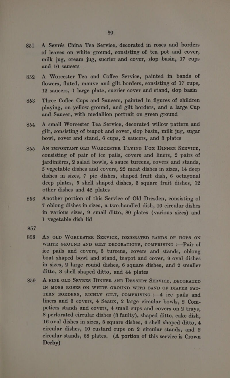 851 852 853 854 855 857 858 859 59 A Sevrés China Tea Service, decorated in roses and borders of leaves on white ground, consisting of tea pot and cover, milk jug, cream jug, sucrier and cover, slop basin, 17 cups and 16 saucers A Worcester Tea and Coffee Service, painted in bands of flowers, fluted, mauve and gilt borders, consisting of 17 cups, 12 saucers, 1 large plate, sucrier cover and stand, slop basin Three Coffee Cups and Saucers, painted in figures of children playing, on yellow ground, and gilt borders, and a large Cup and Saucer, with medallion portrait on green ground A small Worcester Tea Service, decorated willow pattern and gilt, consisting of teapot and cover, slop basin, milk jug, sugar bowl, cover and stand, 6 cups, 2 saucers, and 8 plates AN IMPORTANT OLD WORCESTER FLYING Fox DINNER SERVICE, consisting of pair of ice pails, covers and liners, 2 pairs of jardiniéres, 2 salad bowls, 4 sauce tureens, covers and stands, 5 vegetable dishes and covers, 22 meat dishes in sizes, 14 deep dishes in sizes, 7 pie dishes, shaped fruit dish, 6 octagonal deep plates, 5 shell shaped dishes, 3 square fruit dishes, 12 other dishes and 42 plates Another portion of this Service of Old Dresden, consisting of 7 oblong dishes in sizes, a two-handled dish, 10 circular dishes in various sizes, 9 small ditto, 80 plates (various sizes) and 1 vegetable dish lid AN OLD WORCESTER SERVICE, DECORATED BANDS OF HOPS ON WHITE GROUND AND GILT DECORATIONS, COMPRISING :—Pair of ice pails and covers, 8 tureens, covers and stands, oblong boat shaped bowl and stand, teapot and cover, 9 oval dishes in sizes, 2 large round dishes, 6 square dishes, and 2 smaller ditto, 3 shell shaped ditto, and 44 plates A FINE OLD SEvRES DINNER AND DESSERT SERVICE, DECORATED IN MOSS ROSES ON WHITE GROUND WITH BAND OF DIAPER PAT- TERN BORDERS, RICHLY GILT, COMPRISING :—4 ice pails and liners and 8 covers, 4 Seaux, 2 large circular bowls, 2 Com- petiers stands and covers, 4 small cups and covers on 2 trays, 8 perforated circular dishes (8 faulty), shaped ditto, cake dish, 16 oval dishes in sizes, 8 square dishes, 6 shell shaped ditto, 4 circular dishes, 10 custard cups on 2 circular stands, and 2 circular stands, 68 plates. (A portion of this service is Crown Derby)