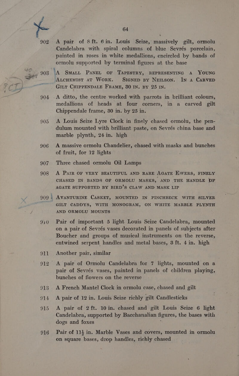 902 905 906 907 908 916 64 A pair of Sft. 6in. Louis Seize, massively gilt, ormolu Candelabra with spiral columns of blue Sevrés porcelain, painted in roses in white medallions, encircled by bands of ormolu supported by terminal figures at the base GILT CHIPPENDALE FRAME, 80 IN. By 25 IN. j A ditto, the centre worked with parrots in brilliant colours, medallions of heads at four corners, in a carved gilt Chippendale frame, 30 in. by 25 in. A Louis Seize Lyre Clock in finely chased ormolu, the pen- dulum mounted with brilliant paste, on Sevrés china base and marble plynth, 24 in. high A massive ormolu Chandelier, chased with masks and bunches of fruit, for 12 lights Three chased ormolu Oil Lamps A PAIR OF VERY BEAUTIFUL AND RARE AGATE E'WERS, FINELY CHASED IN BANDS OF ORMOLU MASKS, AND THE HANDLE )F AGATE SUPPORTED BY BIRD’S CLAW AND MASK LIP AVANTURINE CASKET, MOUNTED IN PINCHBECK WITH SILVER GILT CADDYS, WITH MONOGRAM, ON WHITE MARBLE PLYNTH AND ORMOLU MOUNTS Pair of important 5 light Louis Seize Candelabra, mounted on a pair of Sevrés vases decorated in panels of subjects after Boucher and groups of musical instruments on the reverse, entwined serpent handles and metal bases, 3 ft. 4 in. high Another pair, similar A pair of Ormolu Candelabra for 7 lights, mounted on a pair of Sevrés vases, painted in panels of children playing, bunches of fiowers on the reverse A French Mantel! Clock in ormolu case, chased and gilt A pair of 12 in. Louis Seize richly gilt Candlesticks A pair of 2 ft. 10in. chased and gilt Louis Seize 6 light Candelabra, supported by Bacchanalian figures, the bases with dogs and foxes ; Pair of 114 in. Marble Vases and covers, mounted in ormolu on square bases, drop handles, richly chased