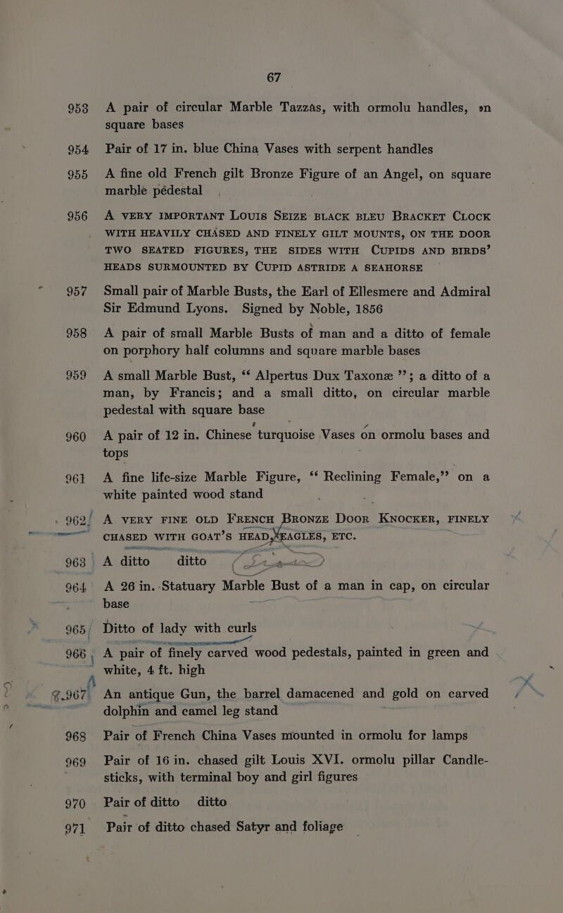 954 955 956 aaah bys 958 959 960 965; 966 ; &gt; ™~ 8.967) 968 969 970 971 67 square bases Pair of 17 in. blue China Vases with serpent handles A fine old French gilt Bronze Figure of an Angel, on square marble pédestal A VERY IMPORTANT LOUIS SEIZE BLACK BLEU BRACKET CLOCK WITH HEAVILY CHASED AND FINELY GILT MOUNTS, ON THE DOOR TWO SEATED. FIGURES, THE SIDES WITH CUPIDS AND BIRDS’ HEADS SURMOUNTED BY CUPID ASTRIDE A SEAHORSE Small pair of Marble Busts, the Earl of Ellesmere and Admiral Sir Edmund Lyons. Signed by Noble, 1856 A pair of small Marble Busts of man and a ditto of female on porphory half columns and square marble bases A small Marble Bust, ‘‘ Alpertus Dux Taxone ”’; a ditto of a man, by Francis; and a smali ditto, on circular marble pedestal with square NBt A pair of 12 in. Chinese. Lirginoise Vases on ormolu bases and tops A fine life-size Marble Figure, ‘* Reclining Female,’’ on a white painted wood stand A VERY FINE OLD FRENCH RONZE Door KNOCKER, FINELY CHASED WITH GOAT’S HEAD,) EAGLES, ETC. . CE ath ip A 26 in. Statuary Marble Bust of a man in cap, on circular base Ditto of lady with curls A pair of finely carved Wood pedestals, pamted im green vend white, 4 ft. high An antique Gun, the barrel damacened ae gold on carved dolphin and camel leg stand Pair of French China Vases mounted in ormolu for lamps Pair of 16 in. chased gilt Louis XVI. ormolu pillar Candle- sticks, with terminal boy and girl figures Pair of ditto ditto Pair of ditto chased Satyr and foliage