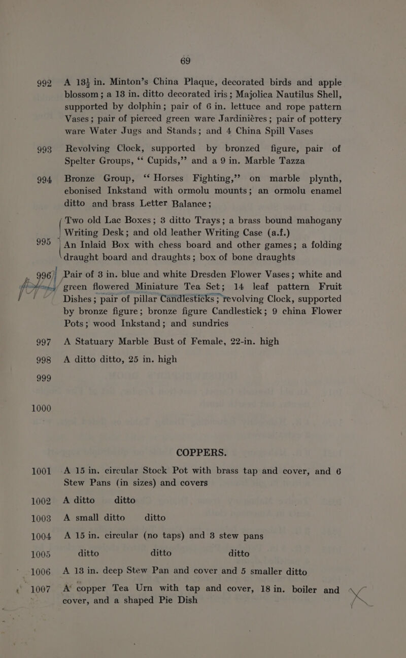 992 A 181 in. Minton’s China Plaque, decorated birds and apple blossom ; a 13 in. ditto decorated iris ; Majolica Nautilus Shell, supported by dolphin; pair of 6 in. lettuce and rope pattern Vases; pair of pierced green ware Jardiniéres ; pair of pottery ware Water Jugs and Stands; and 4 China Spill Vases 993 Revolving Clock, supported by bronzed figure, pair of Spelter Groups, ‘* Cupids,’”’? and a 9 in. Marble Tazza 994 Bronze Group, ‘“‘ Horses Fighting,’? on marble plynth, ebonised Inkstand with ormolu mounts; an ormolu enamel ditto and brass Letter Balance; pero old Lac Boxes; 3 ditto Trays; a brass bound mahogany | Writing Desk; and old leather Writing Case (a.f.) 995 { An Inlaid Box with chess board and other games; a folding draught board and draughts; box of bone draughts green flowered Miniature Tea Set; 14 leaf pattern Fruit Dishes ; pair of pillar Candlesticks ; revolving Clock, supported by bronze figure; bronze figure Candlestick; 9 china Flower Pots; wood Inkstand; and sundries PH Pair of 3 in. blue and white Dresden Flower Vases; white and 997 A Statuary Marble Bust of Female, 22-in. high 998 A ditto ditto, 25 in. high one 1000 COPPERS. 1001 -A 15 in. circular Stock Pot with brass tap and cover, and 6 Stew Pans (in sizes) and covers 1002 A ditto ditto 1003. A small ditto ditto 1004 A 15in. circular (no taps) and 3 stew pans 1005 ditto ditto ditto * 1006 A 13 in. deep Stew Pan and cover and 5 smaller ditto 4 | 1007 A copper Tea Urn with tap and cover, 18 in. boiler and cover, and a shaped Pie Dish