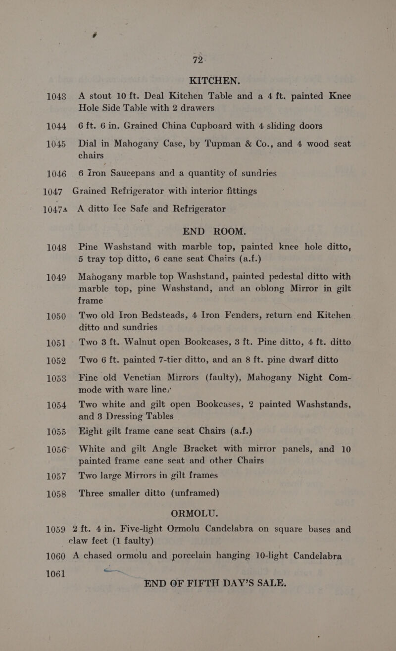 1043 1044 1045 1046 1047 10474 1048 1049 1050 1051 1052 10538 1054 1055 1057 1058 72. KITCHEN. A stout 10 ft. Deal Kitchen Table and a 4 ft. painted Knee Hole Side Table with 2 drawers 6 ft. 6 in. Grained China Cupboard with 4 sliding doors Dial in Mahogany Case, by Tupman &amp; Co., and 4 wood seat chairs 6 iron Saucepans and a quantity of sundries A ditto Ice Safe and Refrigerator END ROOM. Pine Washstand with marble top, painted knee hole ditto, 5 tray top ditto, 6 cane seat Chairs (a.f.) Mahogany marble top Washstand, painted pedestal ditto with marble top, pine Washstand, and an oblong Mirror in gilt frame Two old Iron Bedsteads, 4 Iron Fenders, return end Kitchen ditto and sundries , Two 38 ft. Walnut open Bookcases, 3 ft. Pine ditto, 4 ft. ditto Two 6 ft. painted 7-tier ditto, and an 8 ft. pine dwarf ditto Fine old Venetian Mirrors (faulty), Mahogany Night Com- mode with ware line,’ Two white and gilt open Bookcases, 2 painted Washstands, and 3 Dressing Tables Eight gilt frame cane seat Chairs (a.f.) White and gilt Angle Bracket with mirror panels, and 10 painted frame cane seat and other Chairs Two large Mirrors in gilt frames Three smaller ditto (unframed) ORMOLU. 1061 Minicammn, END OF FIFTH DAY’S SALE.