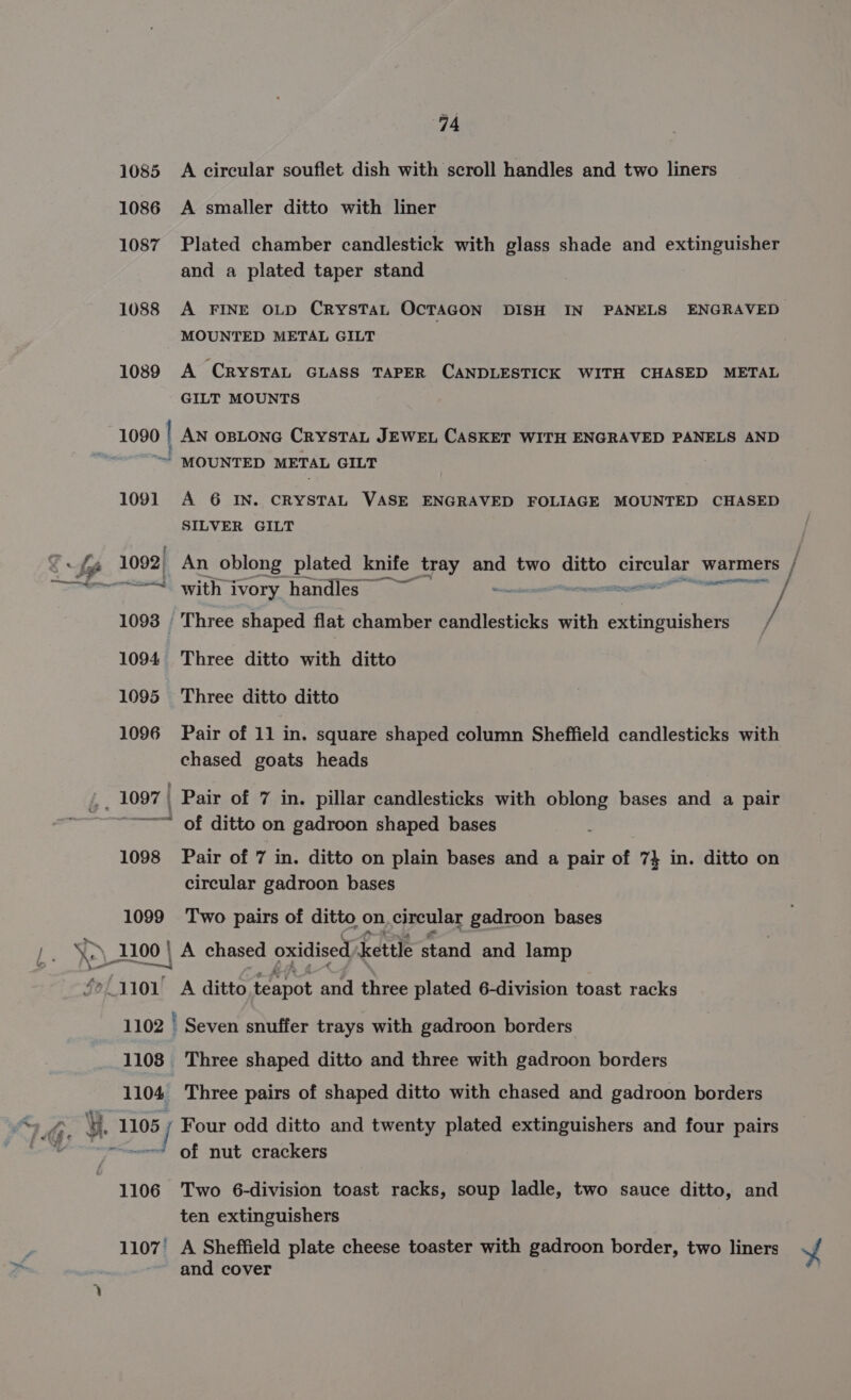 1085 A circular soufiet dish with scroll handles and two liners 1086 A smaller ditto with liner 1087 Plated chamber candlestick with glass shade and extinguisher and a plated taper stand 1088 A FINE OLD CRYSTAL OcTAGON DISH IN PANELS ENGRAVED MOUNTED METAL GILT 1089 A CRYSTAL GLASS TAPER CANDLESTICK WITH CHASED METAL GILT MOUNTS 1090 | AN OBLONG CRYSTAL JEWEL CASKET WITH ENGRAVED PANELS AND nd MOUNTED METAL GILT 1091 A 6 IN. CRYSTAL VASE ENGRAVED FOLIAGE MOUNTED CHASED SILVER GILT fy 1092, An oblong plated knife tray and two ditto asp warmers / ~~ with ivory handles ~~ mens / 1093 . Three shaped flat chamber candlesticks with extinguishers / 1094 Three ditto with ditto 1095 Three ditto ditto 1096 Pair of 11 in. square shaped column Sheffield candlesticks with chased goats heads 1097 | Pair of 7 in. pillar candlesticks with oblong bases and a pair ~~ of ditto on gadroon shaped bases 1098 Pair of 7 in. ditto on plain bases and a pair of 7} in. ditto on circular gadroon bases 1099 Two pairs of ditto on. circular gadroon bases s 1100 | _A chased oxidised) Kettle stand and lamp /aa0v A ditto teapot and three plated 6-division toast racks 1102 | Seven snuffer trays with gadroon borders 1108 Three shaped ditto and three with gadroon borders 1104 Three pairs of shaped ditto with chased and gadroon borders PS ¥. 1105 ; Four odd ditto and twenty plated extinguishers and four pairs e - of nut crackers 1106 Two 6-division toast racks, soup ladle, two sauce ditto, and ten extinguishers 1107’ A Sheffield plate cheese toaster with gadroon border, two liners ¥f and cover
