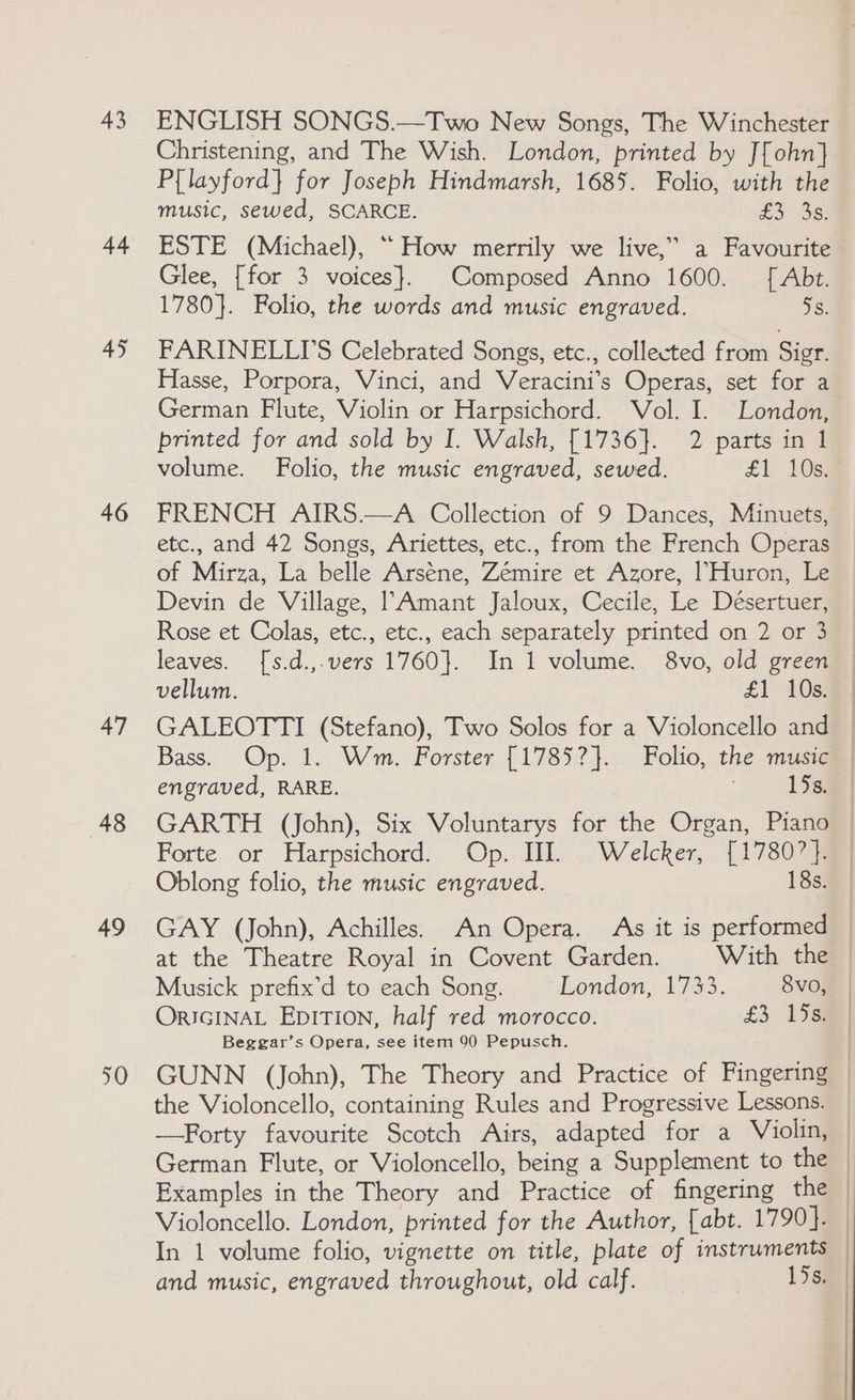 43 44 45 46 47 48 49 50 ENGLISH SONGS.—Two New Songs, The Winchester Christening, and The Wish. London, printed by J[ohn] P{layford} for Joseph Hindmarsh, 1685. Folio, with the music, sewed, SCARCE. £3 3s, ESTE (Michael), “How merrily we live,” a Favourite Glee, [for 3 voices}. Composed Anno 1600. [ Abt. 1780}. Folio, the words and music engraved. 7s: FARINELLIS Celebrated Songs, etc., collected from Sigr. Hasse, Porpora, Vinci, and Veracini’s Operas, set for a German Flute, Violin or Harpsichord. Vol. I. London, printed for and sold by I. Walsh, [1736]. 2 parts in 1 volume. Folio, the music engraved, sewed. £1 10s. FRENCH AIRS.—A Collection of 9 Dances, Minuets, etc., and 42 Songs, Ariettes, etc., from the French Operas of Mirza, La belle Arséne, Zémire et Azore, 1 Huron, Le Devin de Village, 1 Amant Jaloux, Cecile, Le Désertuer, Rose et Colas, etc., etc., each separately printed on 2 or 3 leaves. [s.d.,.vers 1760}. In 1 volume. 8vo, old green vellum. £1 10s) ; Bass. Op. 1. Wm. Forster [1785?}. Folio, the music engraved, RARE. 15s. GARTH (John), Six Voluntarys for the Organ, Piano Forte or Harpsichord. Op. UJI. Welcker, [17807]. Oblong folio, the music engraved. 18s. | | | ORIGINAL EpITION, half red morocco. £3. 458 Beggar’s Opera, see item 90 Pepusch. the Violoncello, containing Rules and Progressive Lessons. Violoncello. London, printed for the Author, [abt. 1790}. and music, engraved throughout, old calf. 15s, |