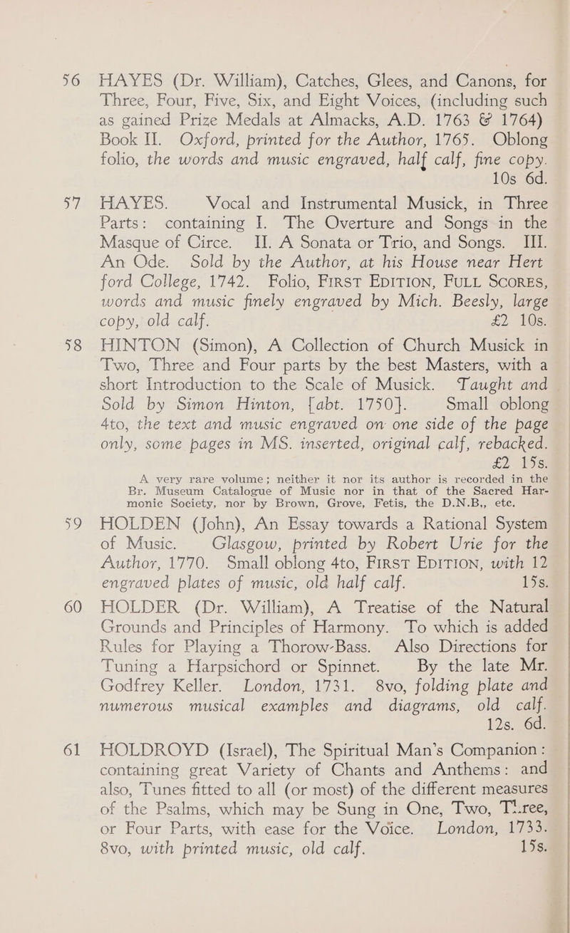 56 a” 18 he 60 61 HAYES (Dr. William), Catches, Glees, and Canons, for Three, Four, Five, Six, and Eight Voices, (including such as gained Prize Medals at Almacks, A.D. 1763 &amp; 1764) Book II. Oxford, printed for the Author, 1765. Oblong folio, the words and music engraved, half calf, fine copy. 10s 6d. HAYES. Vocal and Instrumental Musick, in Three Parts: containing I. The Overture and Songs in the Masque of Circe. II. A Sonata or Trio, and Songs. III. An Ode. Sold by the Author, at his House near Hert ford College, 1742. Folio, First Epirion, FULL Scores, words and music finely engraved by Mich. Beesly, large copy, old calf. £2 1038 HINTON (Simon), A Collection of Church Musick in Two, Three and Four parts by the best Masters, with a Sold by Simon Hinton, [abt. 1750}. Small oblong 4to, the text and music engraved on one side of the page only, some pages in MS. inserted, original calf, rebacked. £2. 1st A very rare volume; neither it nor its author is recorded in the Br. Museum Catalogue of Music nor in that of the Sacred Har- monie Society, nor by Brown, Grove, Fetis, the D.N.B,, ete. HOLDEN (John), An Essay towards a Rational System of Music. Glasgow, printed by Robert Urie for the Author, 1770. Small oblong 4to, First EDITION, with 12 engraved plates of music, old half calf. 15s. HOLDER (Dr. William), A Treatise of the Natural Grounds and Principles of Harmony. To which is added Rules for Playing a Thorow-Bass. Also Directions for Tuning a Harpsichord or Spinnet. By the late Mr. Godfrey Keller. London, 1731. 8vo, folding plate and numerous musical examples and diagrams, old pe! 12s. 6d. HOLDROYD (Israel), The Spiritual Man’s Companion : containing great Variety of Chants and Anthems: and also, Tunes fitted to all (or most) of the different measures of the Psalms, which may be Sung in One, Two, Txree, or Four Parts, with ease for the Voice. London, 1733. 8vo, with printed music, old calf. 15s.