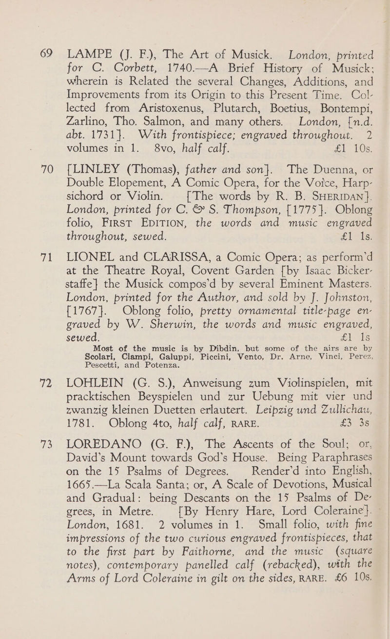 69 70 hil 72 os LAMPE (J. F.), The Art of Musick. London, printed for C. Corbett, 1740.—A Brief History of Musick: wherein is Related the several Changes, Additions, and Improvements from its Origin to this Present Time. Col- lected from Aristoxenus, Plutarch, Boetius, Bontempi, Zarlino, Tho. Salmon, and many others. London, [n.d. abt. 1731}. With frontispiece; engraved throughout. 2 volumes in 1. 8vo, half calf. cL Vos. [LINLEY (Thomas), father and son}. The Duenna, or Double Elopement, A Comic Opera, for the Voice, Harp- sichord or Violin. [The words by R. B. SHERIDAN}. London, printed for C. &amp; S. Thompson, {1775}. Oblong folio, First EpITion, the words and music engraved throughout, sewed. £1 Is. LIONEL and CLARISSA, a Comic Opera; as perform’d at the Theatre Royal, Covent Garden [by Isaac Bicker- staffe} the Musick compos’d by several Eminent Masters. London, printed for the Author, and sold by J. Johnston, {1767}. Oblong folio, pretty ornamental title-page en- graved by W. Sherwin, the words and music engraved, sewed. £1 Is Most of the music is by Dibdin, but some of the airs are by Scolari, Ciampi, Galuppi, Piccini, Vento, Dr. Arne, Vinci, Perez, Pescetti, and Potenza. LOHLEIN (G. S.), Anweisung zum Violinspielen, mit pracktischen Beyspielen und zur Uebung mit vier und zwanzig kleinen Duetten erlautert. Leipzig und Zullichau, 1781. Oblong 4to, half calf, RARE. £336 LOREDANO (G. F.), The Ascents of the Soul; or, David’s Mount towards God’s House. Being Paraphrases on the 15 Psalms of Degrees. | Render’d into English, 1665.—La Scala Santa; or, A Scale of Devotions, Musical and Gradual: being Descants on the 15 Psalms of De- grees, in Metre. [By Henry Hare, Lord Coleraine}. — London, 1681. 2 volumes in 1. Small folio, with fine impressions of the two curious engraved frontispieces, that to the first part by Faithorne, and the music (square notes), contemporary panelled calf (rebacked), with the Arms of Lord Coleraine in gilt on the sides, RARE. £6 10s,