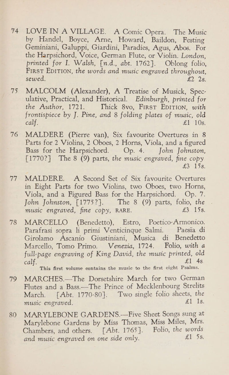 74 a) 76 aT 78 79 80 LOVE IN A VILLAGE. A Comic Opera. The Music by Handel, Boyce, Arne, Howard, Baildon, Festing Geminiani, Galuppi, Giardini, Paradies, Agus, Abos. For the Harpsichord, Voice, German Flute, or Violin. London, printed for I. Walsh, [n.d., abt. 1762}. Oblong folio, First EDITION, the words and music engraved throughout, sewed. £2 2s. MALCOLM (Alexander), A Treatise of Musick, Spec- ulative, Practical, and Historical. Edinburgh, printed for fhe Author, 1721. Thick 8vo, First EpITION, with frontispiece by J. Pine, and 8 folding plates of music, old calf. £1 ‘108: MALDERE (Pierre van), Six favourite Overtures in 8 Parts for 2 Violins, 2 Oboes, 2 Horns, Viola, and a figured Bass for the Harpsichord. Op. 4. John Johnston, {1770?} The 8 (9) parts, the music engraved, fine copy ey 13s: MALDERE. A Second Set of Six favourite Overtures in Eight Parts for two Violins, two Oboes, two Horns, Viola, and a Figured Bass for the Harpsichord. Op. 7. John Johnston, [1775?}. The 8 (9) parts, folio, the music engraved, fine copy, RARE. £3..135s. MARCELLO (Benedetto), stro, Poetico-Armonico. Parafrasi sopra li primi Venticingue Salmi. _— Paesia di Girolamo Ascanio Giustiniani, Musica di Benedetto Marcello, Tomo Primo. Venezia, 1724. Folio, with a full-page engraving of King David, the music printed, old calf. £1 4s. This first volume contains the music to the first eight Psalms. MARCHES.—The Dorsetshire March for two German Flutes and a Bass.—The Prince of Mecklenbourg Strelits March. [Abt. 1770-80]. Two single folio sheets, the music engraved. £1: he, MARYLEBONE GARDENS.—Five Sheet Songs sung at Marylebone Gardens by Miss Thomas, Miss Miles, Mrs. Chambers, and others. [Abt. 1765}. Folio, the words and music engraved on one side only. £1 Js.