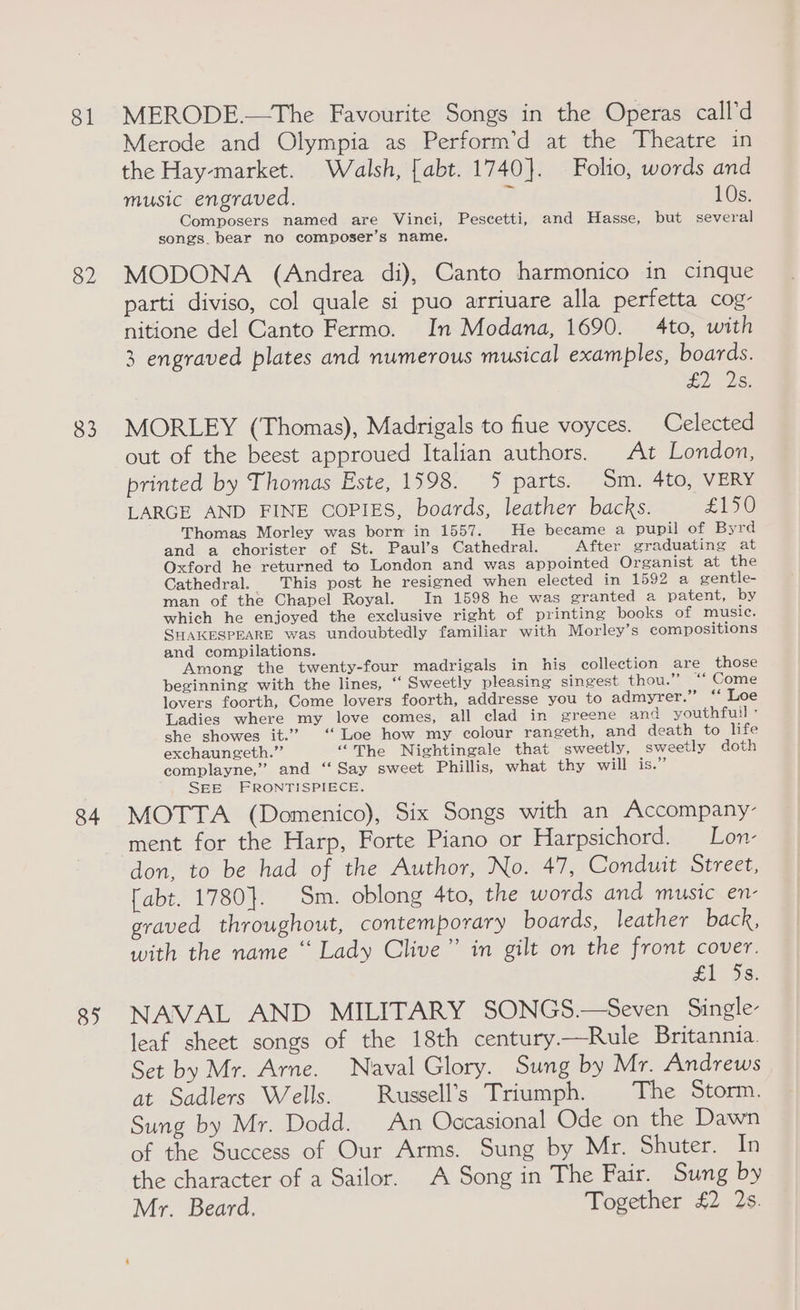 81 82 83 84 85 MERODE.—The Favourite Songs in the Operas call’d Merode and Olympia as Perform’d at the Theatre in the Hay-market. Walsh, [abt. 1740}. Folio, words and music engraved. 10s. Composers named are Vinci, Pescetti, and Hasse, but several songs. bear no composer’s name. MODONA (Andrea di), Canto harmonico in cinque parti diviso, col quale si puo arriuare alla perfetta cog- nitione del Canto Fermo. In Modana, 1690. 4to, with 3 engraved plates and numerous musical examples, boards. SiS MORLEY (Thomas), Madrigals to fiue voyces. Celected out of the beest approued Italian authors. At London, printed by Thomas Este, 1598. 5 parts. Sm. 4to, VERY LARGE AND FINE COPIES, boards, leather backs. £150 Thomas Morley was borm in 1557. He became a pupil of Byrd and a chorister of St. Paul’s Cathedral. After graduating at Oxford he returned to London and was appointed Organist at the Cathedral. This post he resigned when elected in 1592 a gentle- man of the Chapel Royal. In 1598 he was granted a patent, by which he enjoyed the exclusive right of printing books of music. SHAKESPEARE was undoubtedly familiar with Morley’s compositions and compilations. Among the twenty-four madrigals in his collection are those beginning with the lines, ‘‘ Sweetly pleasing singest thou.” ‘‘ Come lovers foorth, Come lovers foorth, addresse you to admyrer.” ‘‘ Loe Ladies where my love comes, all clad in greene and youthfuil ” she showes it.” ‘Loe how my colour rangeth, and death to life exchaungeth.”’ “The Nightingale that sweetly, sweetly doth complayne,” and ‘‘ Say sweet Phillis, what thy will is.” SEE FRONTISPIECE. MOTTA (Domenico), Six Songs with an Accompany- ment for the Harp, Forte Piano or Harpsichord. —Lon- don, to be had of the Author, No. 47, Conduit Street, [abt. 1780}. Sm. oblong 4to, the words and music en- graved throughout, contemporary boards, leather back, with the name ‘“ Lady Clive” in gilt on the front cover. £1 Ds: NAVAL AND MILITARY SONGS.—Seven Single- leaf sheet songs of the 18th century.—Rule Britannia. Set by Mr. Arne. Naval Glory. Sung by Mr. Andrews at Sadlers Wells. Russell’s Triumph. The Storm. Sung by Mr. Dodd. An Occasional Ode on the Dawn of the Success of Our Arms. Sung by Mr. Shuter. In the character of a Sailor. A Song in The Fair. Sung by Mr. Beard. Together £2 2s.