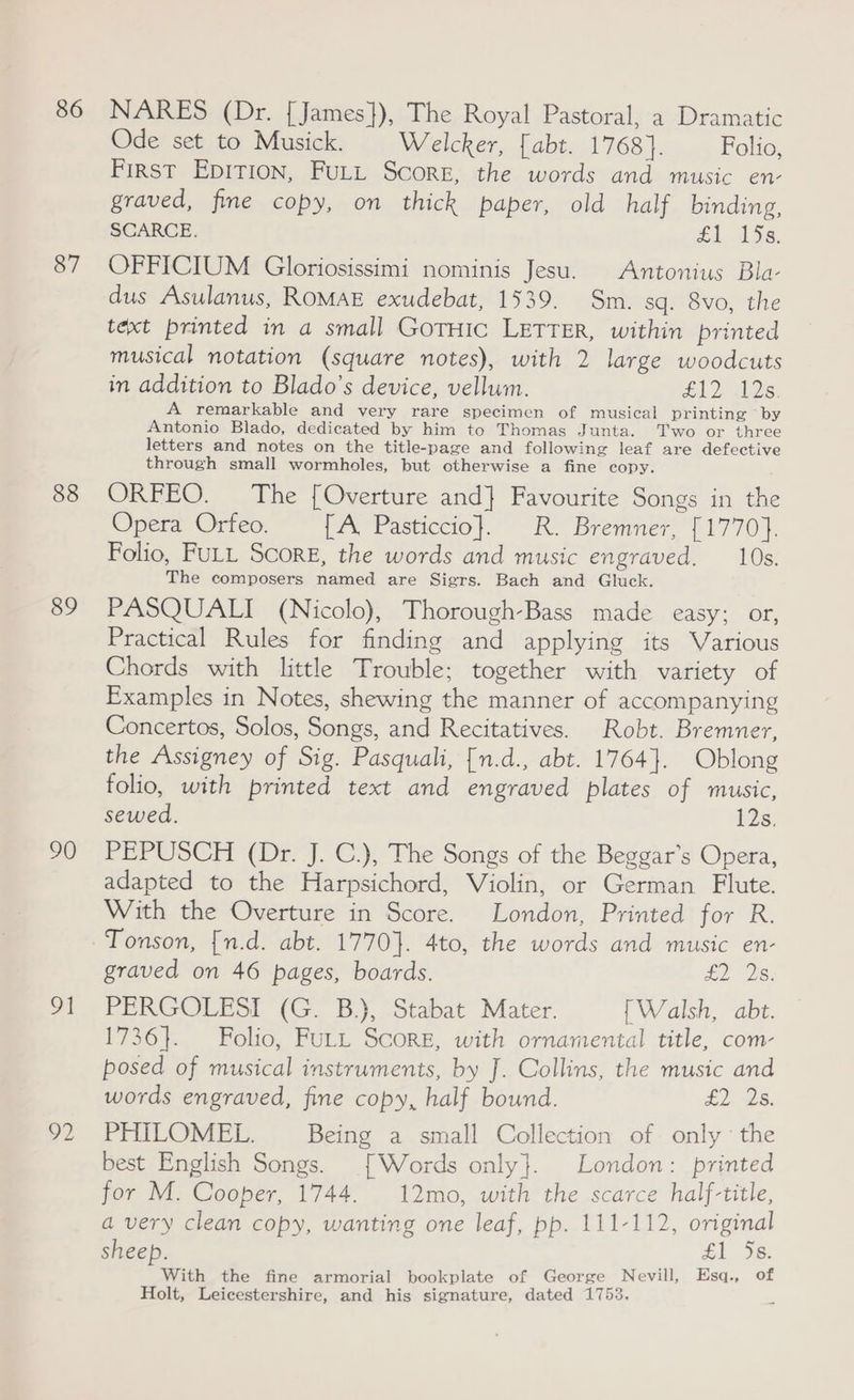 86 87 88 89 90 m1 92 NARES (Dr. {James}), The Royal Pastoral, a Dramatic Ode set to Musick. Welcker, [abt. 1768}. Folio, First Epirion, FuLtt Score, the words and music en- graved, fine copy, on thick paper, old half binding, SCARCE. fi lDs. OFFICIUM Gloriosissimi nominis Jesu. Antonius Bla- dus Asulanus, ROMAE exudebat, 1539. Sm. sq. 8vo, the text printed in a small GorHic LETTER, within printed musical notation (square notes), with 2 large woodcuts in addition to Blado’s device, vellum. A De A remarkable and very rare specimen of musical printing by Antonio Blado, dedicated by him to Thomas Junta. Two or three letters and notes on the title-page and following leaf are defective through small wormholes, but otherwise a fine copy. ORFEO. The [Overture and] Favourite Songs in the Opera Orfeo. [A, Pasticcio}. R. Bremner, [1770]. Folio, FULL Score, the words and music engraved. 10s. The composers named are Sigrs. Bach and Gluck. PASQUALI (Nicolo), Thorough-Bass made easy; or, Practical Rules for finding and applying its Various Chords with little Trouble; together with variety of Examples in Notes, shewing the manner of accompanying Concertos, Solos, Songs, and Recitatives. Robt. Bremner, the Assigney of Sig. Pasquali, [n.d., abt. 1764}. Oblong folio, with printed text and engraved plates of music, sewed. 125) PEPUSCH (Dr. J. C.), The Songs of the Beggar’s Opera, adapted to the Harpsichord, Violin, or German Flute. With the Overture in Score. London, Printed for R. Tonson, {n.d. abt. 1770}. 4to, the words and music en- graved on 46 pages, boards. £2 2s. PERGOLESI (G. B.), Stabat Mater. {Walsh, abt. 1736}. Folio, FULL Score, with ornamental title, com- posed of musical instruments, by J. Collins, the music and words engraved, fine copy, half bound. £2, 28, PHILOMEL. Being a small Collection of. only the best English Songs. [Words only}. London: printed for M. Cooper, 1744. 12mo, with the scarce half-title, a very clean copy, wanting one leaf, pp. 111-112, original sheep. £1 5s. With the fine armorial bookplate of George Nevill, Esq., of Holt, Leicestershire, and his signature, dated 1753.