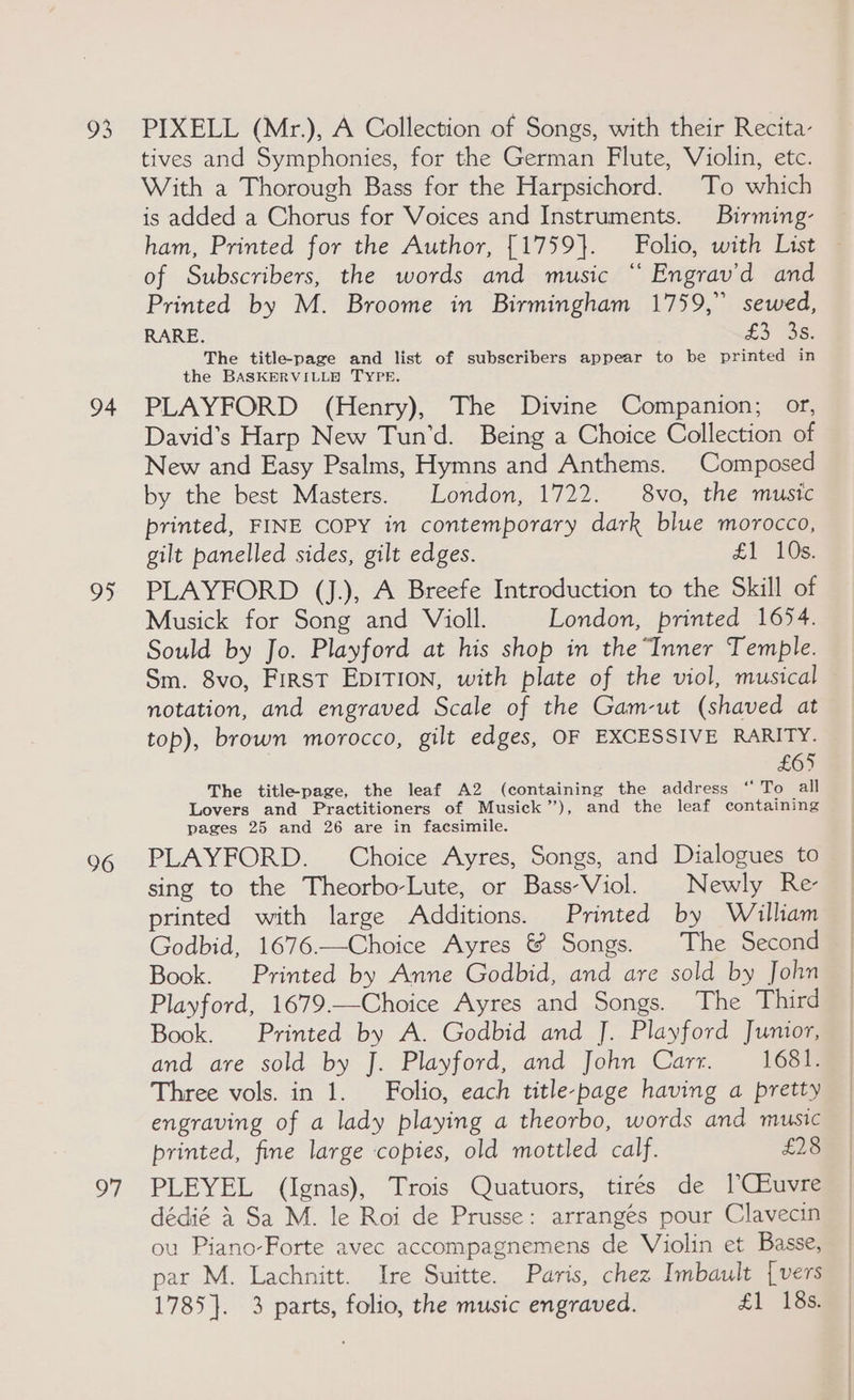 93 94 OS 96 oF PIXELL (Mr.), A Collection of Songs, with their Recita- tives and Symphonies, for the German Flute, Violin, etc. With a Thorough Bass for the Harpsichord. To which is added a Chorus for Voices and Instruments. Birming- ham, Printed for the Author, [1759}. Folio, with List of Subscribers, the words and music “ Engrav’d and Printed by M. Broome in Birmingham 1759,” sewed, RARE. o5 38 The title-page and list of subscribers appear to be printed in the BASKPRVILLE TYPE. PLAYFORD (Henry), The Divine Companion; or, David’s Harp New Tun’d. Being a Choice Collection of New and Easy Psalms, Hymns and Anthems. Composed by the best Masters. London, 1722. 8vo, the music printed, FINE COPY in contemporary dark blue morocco, gilt panelled sides, gilt edges. £1 10s PLAYFORD (J.), A Breefe Introduction to the Skill of Musick for Song and Violl. London, printed 1654. Sould by Jo. Playford at his shop in the Inner Temple. Sm. 8vo, First EDITION, with plate of the viol, musical notation, and engraved Scale of the Gam-ut (shaved at top), brown morocco, gilt edges, OF EXCESSIVE RARITY. £65 The titlepage, the leaf A2 (containing the address “ To all Lovers and Practitioners of Musick’), and the leaf containing pages 25 and 26 are in facsimile. PLAYFORD. Choice Ayres, Songs, and Dialogues to sing to the Theorbo-Lute, or Bass-Viol. Newly Re printed with large Additions. Printed by William Godbid, 1676.—Choice Ayres &amp; Songs. The Second Book. Printed by Anne Godbid, and are sold by John Playford, 1679.—Choice Ayres and Songs. The Third Book. Printed by A. Godbid and J. Playford Junior, and are sold by J. Playford, and John Carr. 1681. Three vols. in 1. Folio, each title-page having a pretty engraving of a lady playing a theorbo, words and music printed, fine large copies, old mottled calf. £28 PLEYEL (Ignas), Trois Quatuors, tirés de [CEuvre dédié 4 Sa M. le Roi de Prusse: arranges pour Clavecin ou Piano-Forte avec accompagnemens de Violin et Basse, par M. Lachnitt. Ire Suitte. Paris, chez Imbault | vers 1785}. 3 parts, folio, the music engraved. £1 188: