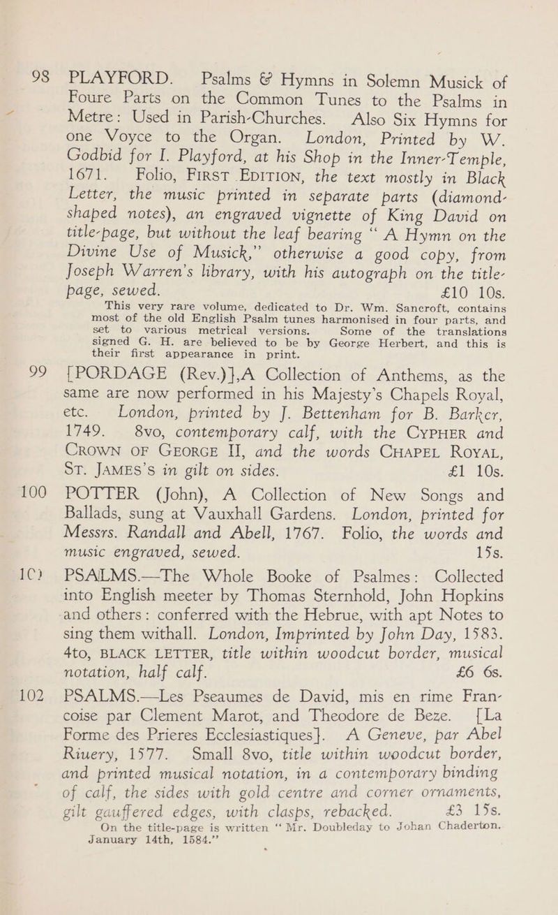 98 99 100 1C) 102 PLAYFORD. Psalms &amp; Hymns in Solemn Musick of Foure Parts on the Common Tunes to the Psalms in Metre: Used in Parish-Churches. Also Six Hymns for one Voyce to the Organ. London, Printed by W. Godbid for I. Playford, at his Shop in the Inner-Temple, 1671. Folio, First Epirion, the text mostly in Black Letter, the music printed in separate parts (diamond- shaped notes), an engraved vignette of King David on title-page, but without the leaf bearing ““ A Hymn on the Divine Use of Musick,” otherwise a good copy, from Joseph Warren's library, with his autograph on the title- page, sewed. £10 10s. This very rare volume, dedicated to Dr. Wm. Sancroft, contains most of the old English Psalm tunes harmonised in four parts, and set to various metrical versions. Some of the translations signed G. H. are believed to be by George Herbert, and this is their first appearance in print. {[PORDAGE (Rev.)},A Collection of Anthems, as the same are now performed in his Majesty’s Chapels Royal, etc. London, printed by J. Bettenham for B. Barker, 1749. 8vo, contemporary calf, with the CyPHER and Crown OF GeEorGE II, and the words CHapeL Royat, ST. JAMES’S in gilt on sides. £1 10s. POTTER (John), A Collection of New Songs and Ballads, sung at Vauxhall Gardens. London, printed for Messrs. Randall and Abell, 1767. Folio, the words and music engraved, sewed. 15s, PSALMS.—The Whole Booke of Psalmes: Collected into English meeter by Thomas Sternhold, John Hopkins and others: conferred with the Hebrue, with apt Notes to sing them withall. London, Imprinted by John Day, 1583. 4to, BLACK LETTER, title within woodcut border, musical notation, half calf. £6 6s. PSALMS.—Les Pseaumes de David, mis en rime Fran- coise par Clement Marot, and Theodore de Beze. [La Forme des Prieres Ecclesiastiques}. A Geneve, par Abel Riuery, 1577. Small 8vo, title within woodcut border, and printed musical notation, in a contemporary binding of calf, the sides with gold centre and corner ornaments, gilt gauffered edges, with clasps, rebacked. fa 136 On the title-page is written ‘‘ Mr. Doubleday to Johan Chaderton, January 14th, 1584.”