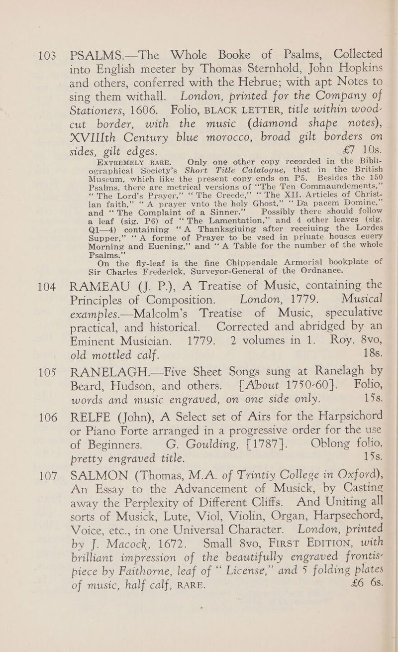 103 104 105 106 107 PSALMS.—The Whole Booke of Psalms, Collected into English meeter by Thomas Sternhold, John Hopkins and others, conferred with the Hebrue; with apt Notes to sing them withall. London, printed for the Company of Stationers, 1606. Folio, BLACK LETTER, title within wood- cut border, with the music (diamond shape notes), XVIlth Century blue morocco, broad gilt borders on sides, gilt edges. LT ter EXTREMELY RARE. Only one other copy recorded in the Bibli- ographical Society’s Short Title Catalogue, that in the British Museum, which like the present copy ends on P5. Besides the 150 Psalms, there are metrical versions of ‘“‘The Ten Commaundements,”’ “The Lord’s Prayer,” ‘“‘ The Creede,’ ‘‘ The XII. Articles of Christ- ian faith,” ‘‘ A prayer vnto the holy Ghost,” ‘“ Dia pacem Domine,” and ‘‘ The Complaint of a Sinner.” Possibly there should follow a leaf (sig. P6) of ‘‘ The Lamentation,’’ and 4 other leaves (sig. Qi—4) containing “A Thanksgiving after receiuing the Lordes Supper,” ‘‘ A forme of Prayer to be vsed in priuate houses euery Morning and Evening,” and ‘‘ A Table for the number of the whole Psalms.’’ On the fly-leaf is the fine Chippendale Armorial bookplate of Sir Charles Frederick, Surveyor-General of the Ordnance. RAMEAU (J. P.), A Treatise of Music, containing the Principles of Composition. London, 1779. Musical examples.—Malcolm’s Treatise of Music, speculative practical, and historical. Corrected and abridged by an Eminent Musician. 1779. 2 volumes in 1. Roy. 8vo, old mottled calf. 18s. RANELAGH.—Five Sheet Songs sung at Ranelagh by Beard, Hudson, and others. [About 1750-60}. Folio, words and music engraved, on one side only. 15¢: RELFE (John), A Select set of Airs for the Harpsichord or Piano Forte arranged in a progressive order for the use of Beginners. |G. Goulding, [1787]. | Oblong folio, pretty engraved title. 15s. SALMON (Thomas, M.A. of Trintiy College in Oxford), An Essay to the Advancement of Musick, by Casting away the Perplexity of Different Cliffs. And Uniting all sorts of Musick, Lute, Viol, Violin, Organ, Harpsechord, Voice, etc., in one Universal Character. London, printed by J. Macock, 1672. Small 8vo, First Epition, with brilliant impression of the beautifully engraved frontis piece by Faithorne, leaf of “ License,” and 5 folding plates of music, half calf, RARE. £6 65.