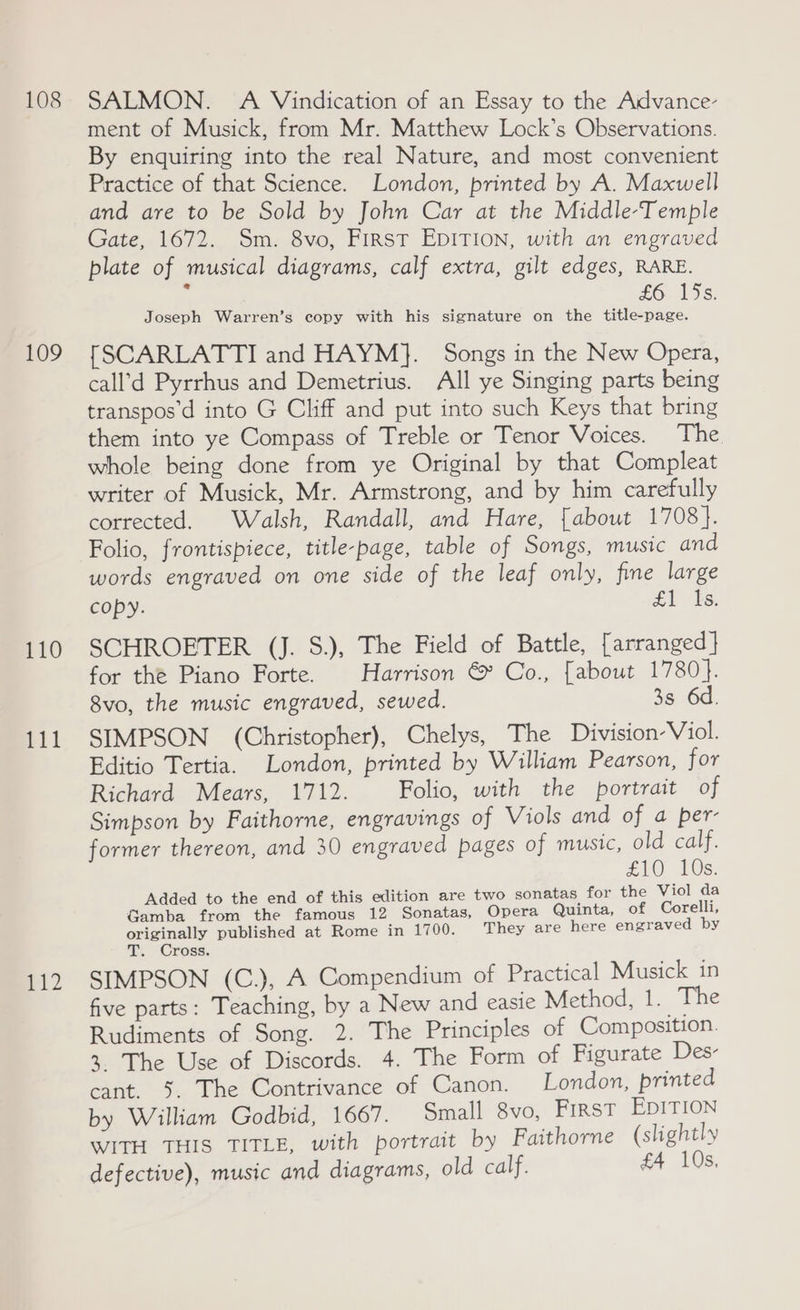 108 109 110 fil pid SALMON. A Vindication of an Essay to the Advance- ment of Musick, from Mr. Matthew Lock’s Observations. By enquiring into the real Nature, and most convenient Practice of that Science. London, printed by A. Maxwell and are to be Sold by John Car at the Middle-Temple Gate, 1672. Sm. 8vo, First EDITION, with an engraved plate of musical diagrams, calf extra, gilt edges, RARE. . £6. 19s. Joseph Warren’s copy with his signature on the title-page. [SCARLATTI and HAYM}. Songs in the New Opera, call’d Pyrrhus and Demetrius. All ye Singing parts being transpos’d into G Cliff and put into such Keys that bring them into ye Compass of Treble or Tenor Voices. The whole being done from ye Original by that Compleat writer of Musick, Mr. Armstrong, and by him carefully corrected. Walsh, Randall, and Hare, [about 1708}. Folio, frontispiece, title-page, table of Songs, music and words engraved on one side of the leaf only, fine large copy. £1 Os. SCHROETER (J. S.), The Field of Battle, [arranged } for the Piano Forte. Harrison &amp; Co., [about 1780}. 8vo, the music engraved, sewed. 3s 6d. SIMPSON (Christopher), Chelys, The Division Viol. Editio Tertia. London, printed by William Pearson, for Richard Mears, 1712. Folio, with the portrait of Simpson by Faithorne, engravings of Viols and of a per- former thereon, and 30 engraved pages of music, old calf. £10 10s. Added to the end of this edition are two sonatas for the Viol da Gamba from the famous 12 Sonatas, Opera Quinta, of Corelli, originally published at Rome in 1700. They are here engraved by T. Cross. SIMPSON (C.), A Compendium of Practical Musick in five parts: Teaching, by a New and easie Method, 1. The Rudiments of Song. 2. The Principles of Composition. 3. The Use of Discords. 4. The Form of Figurate Des- cant. 5. The Contrivance of Canon. London, printed by William Godbid, 1667. Small 8vo, First EDITION WITH THIS TITLE, with portrait by Faithorne (slightly defective), music and diagrams, old calf. £4 10s,