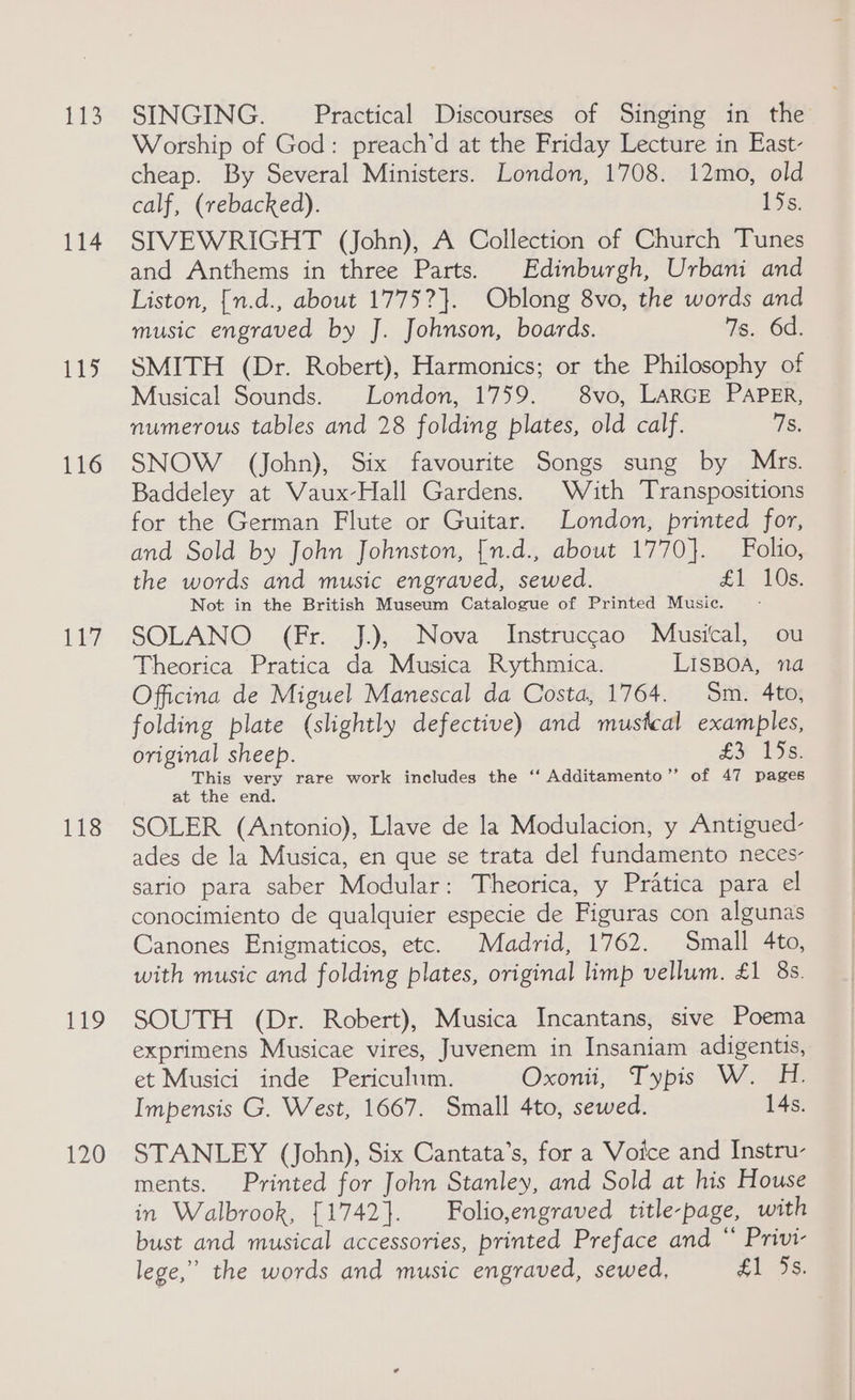 113 114 13 116 Ley 118 Pa 120 SINGING. Practical Discourses of Singing in the Worship of God: preach’d at the Friday Lecture in East- cheap. By Several Ministers. London, 1708. 12mo, old calf, (rebacked). 15s. SIVEWRIGHT (John), A Collection of Church Tunes and Anthems in three Parts. Edinburgh, Urbani and Liston, [n.d., about 1775?}. Oblong 8vo, the words and music engraved by J. Johnson, boards. 7s. 6d. SMITH (Dr. Robert), Harmonics; or the Philosophy of Musical Sounds. London, 1759. 8vo, LARGE PAPER, numerous tables and 28 folding plates, old calf. 78. SNOW (John), Six favourite Songs sung by Mrs. Baddeley at Vaux-Hall Gardens. With Transpositions for the German Flute or Guitar. London, printed for, and Sold by John Johnston, [n.d., about 1770]. Folio, the words and music engraved, sewed. £1 10s. Not in the British Museum Catalogue of Printed Music. SOLANO (Fr. J.), Nova Instruccao Musical, ou Theorica Pratica da Musica Rythmica. LISBOA, na Officina de Miguel Manescal da Costa, 1764. Sm. 4to, folding plate (slightly defective) and mustcal examples, original sheep. £¥ 15s) This very rare work includes the ‘‘ Additamento’”’ of 47 pages at the end. SOLER (Antonio), Llave de la Modulacion, y Antigued- ades de la Musica, en que se trata del fundamento neces sario para saber Modular: Theorica, y Pratica para el conocimiento de qualquier especie de Figuras con algunas Canones Enigmaticos, etc. Madrid, 1762. Small 4to, with music and folding plates, original limp vellum. £1 8s. SOUTH (Dr. Robert), Musica Incantans, sive Poema exprimens Musicae vires, Juvenem in Insaniam adigentis, et Musici inde Periculum. Oxonii, Typis W. H. Impensis G. West, 1667. Small 4to, sewed. 14s. STANLEY (John), Six Cantata’s, for a Voice and Instru- ments. Printed for John Stanley, and Sold at his House in Walbrook, {1742}. Folio,engraved title-page, with bust and musical accessories, printed Preface and “ Privi- lege,” the words and music engraved, sewed, #1 3s.
