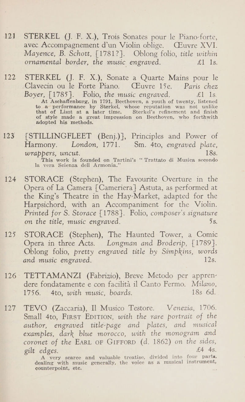 12] t22 123 124 $25 126 -27 STERKEL (J. F. X.), Trois Sonates pour le Piano-forte, avec Accompagnement d’un Violin oblige. Céuvre XVI. Mayence, B. Schott, [1781?}. Oblong folio, title within ornamental border, the music engraved. 0 ae SPERKEL (J. F.-X.), Sonate a Quarte Mains pour le Clavecin ou le Forte Piano. CEuvre 15e. Paris chez Boyer, [1785 }. Folio, the music engraved. AS. At Aschaffenburg, in 1791, Beethoven, a youth of twenty, listened to a performance by Sterkel, whose reputation was not unlike that of Liszt at a later time. Sterkel’s refinement and finish of style made a great impression on Beethoven, who forthwith adopted his methods. [STILLINGFLEET (Benj.)}, Principles and Power of Harmony. London, 1771. Sm. 4to, engraved plate, wrappers, uncut. 18s. This work is founded on Tartini’s ‘“‘ Trattato di Musica secondo la vera Scienza dell Armonia.”’ STORACE (Stephen), The Favourite Overture in the Opera of La Camera {Cameriera} Astuta, as performed at the King’s Theatre in the Hay-Market, adapted for the Harpsichord, with an Accompaniment for the Violin. Printed for S. Storace {1788}. Folio, composer’s signature on the title, music engraved. 5s. STORACE (Stephen), The Haunted Tower, a Comic Opera in three Acts. Longman and Broderip, {1789}. Oblong folio, pretty engraved title by Simpkins, words and music engraved. 12s. TETTAMANZI (Fabrizio), Breve Metodo per appren- dere fondatamente e con facilita il Canto Fermo. Milano, 1756. 4to, with music, boards. 18s 6d. TEVO (Zaccaria), Il Musico Testore. Venezia, 1706. Small 4to, First Epit1on, with the rare portrait of the author, engraved title-page and plates, and musical examples, dark blue morocco, with the monogram and coronet of the EARL OF GIFFORD (d. 1862) on the sides, gilt edges. £4 4s, A very scarce and valuable treatise, divided into four parts, dealing with music generally, the voice as a musical instrument, counterpoint, ete.