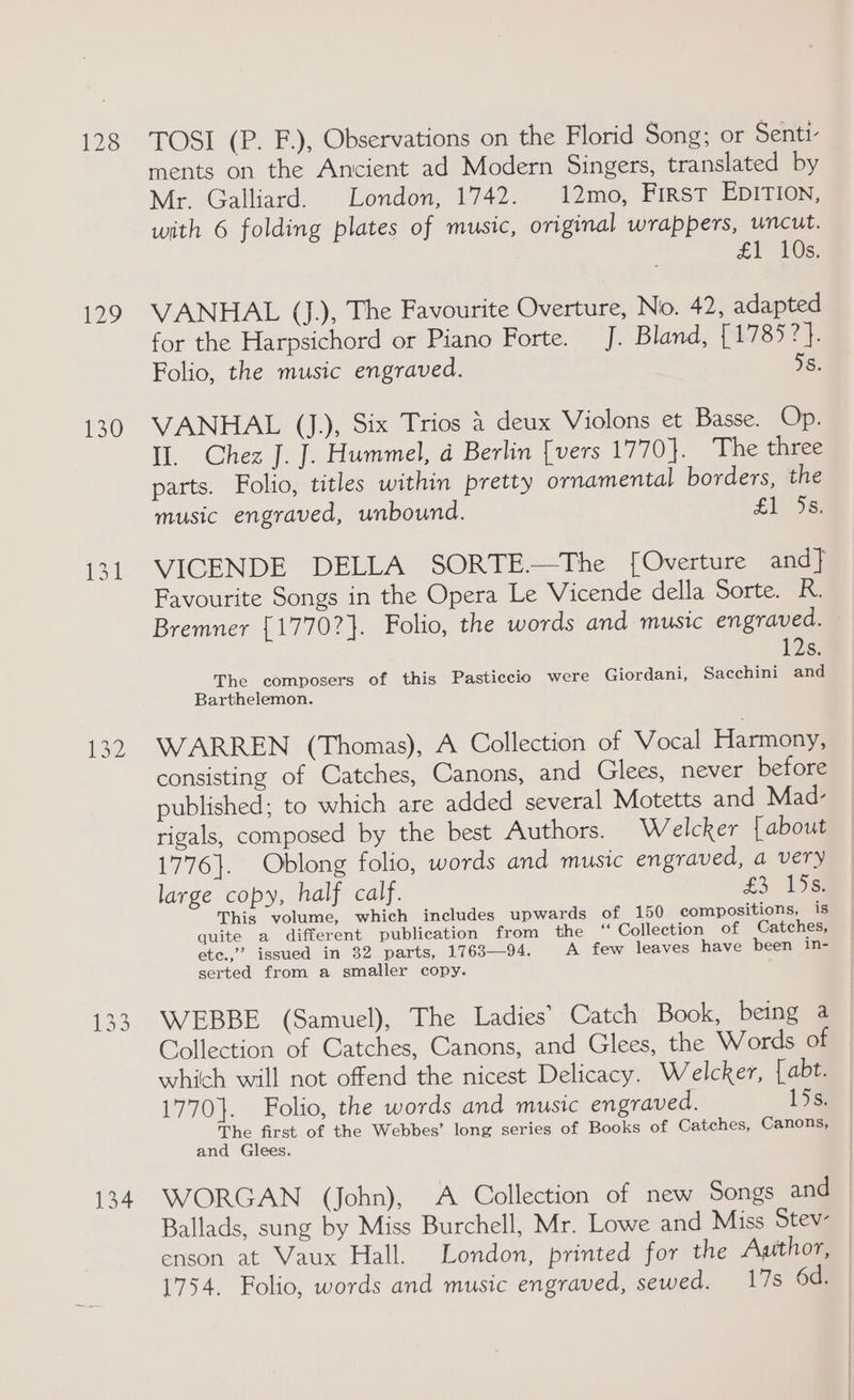 128 129 130 {31 132 134 TOSI (P. F.), Observations on the Florid Song; or Senti- ments on the Ancient ad Modern Singers, translated by Mr. Galliard. London, 1742. 12mo, First EDITION, with 6 folding plates of music, original wrappers, wncut. £1 10s: VANHAL (J.), The Favourite Overture, No. 42, adapted for the Harpsichord or Piano Forte. J. Bland, {1785 a Folio, the music engraved. 5s. VANHAL (J.), Six Trios 4 deux Violons et Basse. Op. Il. Chez J. J. Hummel, a Berlin [vers 1770]. The three parts. Folio, titles within pretty ornamental borders, the music engraved, unbound. £1 eS VICENDE DELLA SORTE.—The [Overture and] Favourite Songs in the Opera Le Vicende della Sorte. ie Bremner {1770?}. Folio, the words and music engraved. 12s. The composers of this Pasticcio were Giordani, Sacchini and Barthelemon. WARREN (Thomas), A Collection of Vocal Harmony, consisting of Catches, Canons, and Glees, never before published; to which are added several Motetts and Mad- rigals, composed by the best Authors. Welcker [about 1776}. Oblong folio, words and music engraved, a very large copy, half calf. £3. 153) This volume, which includes upwards of 150 compositions, is quite a different publication from the ‘Collection of Catches, ete.,” issued in 32 parts, 1763—94. A few leaves have been in- serted from a smaller copy. WEBBE (Samuel), The Ladies’ Catch Book, being a Collection of Catches, Canons, and Glees, the Words of which will not offend the nicest Delicacy. Welcker, [abt. 1770}. Folio, the words and music engraved. 15s. The first of the Webbes’ long series of Books of Catches, Canons, and Glees. WORGAN (John), A Collection of new Songs and | Ballads, sung by Miss Burchell, Mr. Lowe and Miss Stev- enson at Vaux Hall. London, printed for the Aathor, 1754. Folio, words and music engraved, sewed. 17s 6d.