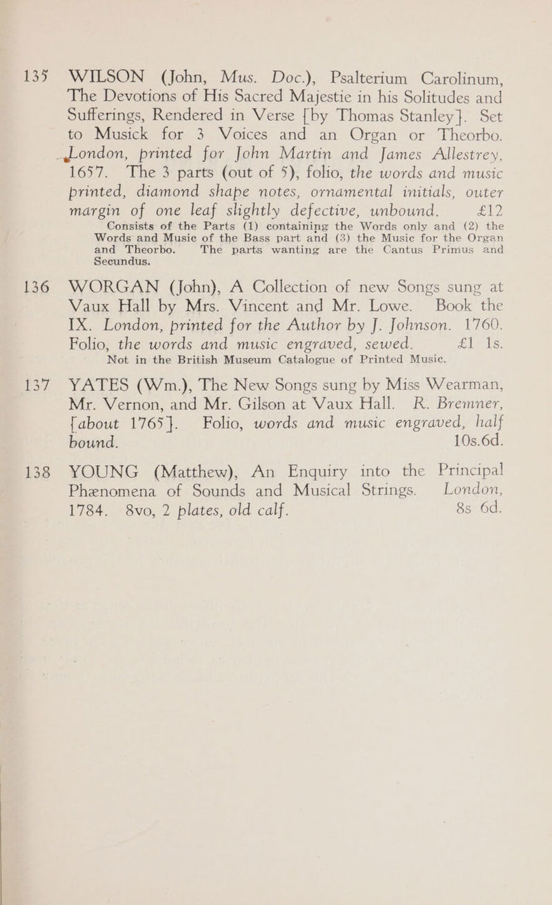 aS 136 WILSON (John, Mus. Doc.), Psalterium Carolinum, The Devotions of His Sacred Majestie in his Solitudes and Sufferings, Rendered in Verse [by Thomas Stanley}. Set to Musick for 3 Voices and an Organ or Theorbo. 1657. The 3 parts (out of 5), folio, the words and music printed, diamond shape notes, ornamental initials, outer margin of one leaf slightly defective, unbound. She! Consists of the Parts (1) containing the Words only and (2) the Words and Musie of the Bass part and (3) the Music for the Organ and Theorbo. The parts wanting are the Cantus Primus and Secundus. WORGAN (John), A Collection of new Songs sung at Vaux Hall by Mrs. Vincent and Mr. Lowe. Book the IX. London, printed for the Author by J. Johnson. 1760. Folio, the words and music engraved, sewed. £1 Ve. Not in the British Museum Catalogue of Printed Music. YATES (Wm.), The New Songs sung by Miss Wearman, Mr. Vernon, and Mr. Gilson at Vaux Hall. R. Bremner, [about 1765}. Folio, words and music engraved, half bound. 10s.6d. YOUNG (Matthew), An Enquiry into the Principal Phenomena of Sounds and Musical Strings. London, 1784. 8vo, 2 plates, old calf. 8s 6d.