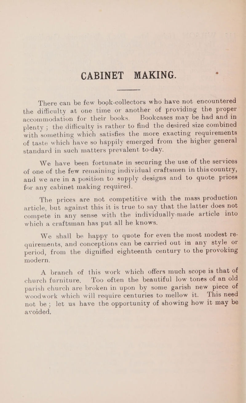 CABINET MAKING. ; There can be few book-collectors who have not encountered the difficulty at one time or another of providing the proper accommodation for their books. Bookcases may be had and in plenty ; the difficulty is rather to find the desired size combined with something which satisfies the more exacting requirements of taste which have so happily emerged from the higher general standard in such matters prevalent to-day. We have been fortunate in securing the use of the services of one of the few remaining individual craftsmen in this country, and we are in a position to supply designs and to quote prices for any cabinet making required. The prices are not competitive with the mass production article, but against this it is true to say that the latter does not compete in any sense with the individually-made article into which a craftsman has put all he knows. We shall be happy to quote for even the most modest re- quirements, and conceptions can be carried out in any style or period, from the dignified eighteenth century to the provoking modern. A branch of this work which offers much scope is that of church furniture. Too often the beautiful low tones of an old parish church are broken in upon by some garish new piece of woodwork which will require centuries to mellow it. This need not be; let us have the opportunity of showing how it may be avoided,