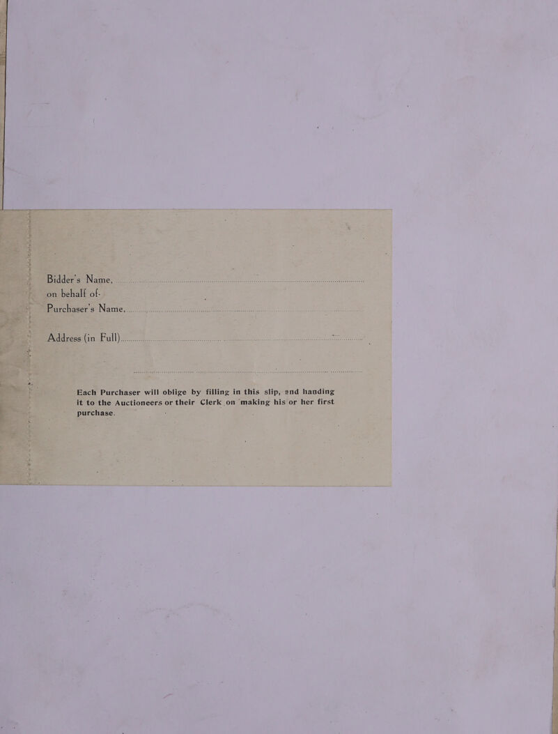 Bidder o Namie. oo eke eeeedccces- eee ee Sof a2 es ee Trg ie Dee on on behalf of. Purchaser's Name, ........ T° Sane MEM, Ot. ih nee ED ; z ate: ae PeeMr aataial ll) te Be etna ; ae ODER em Sees Soe Ae % Each Purchaser will oblige by filling in this slip, and handing it to the Auctioneers or their Clerk on making his or her first purchase.