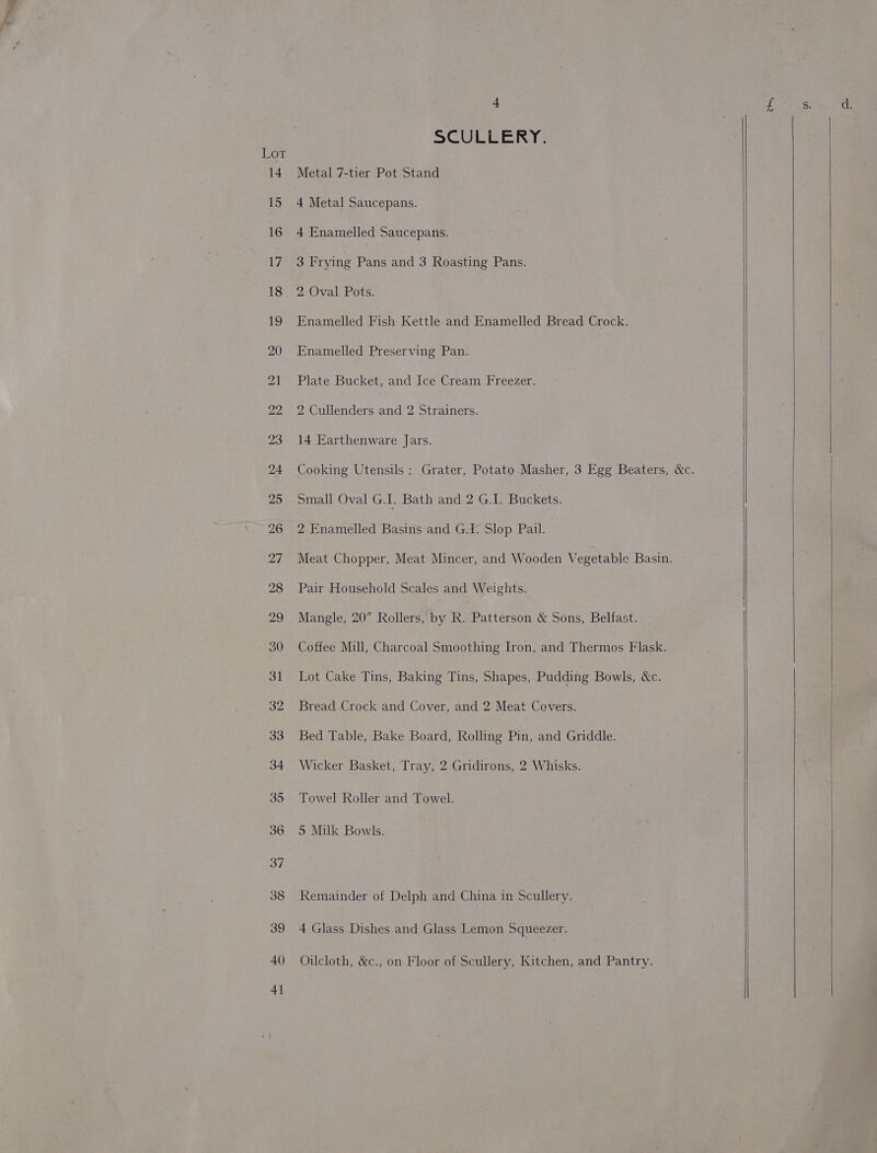 Lot 40 4] Q SCULLERY. Metal 7-tier Pot Stand 4 Metal Saucepans. 4 Enamelled Saucepans. 3 Frying Pans and 3 Roasting Pans. 2 Oval Pots. Enamelled Fish Kettle and Enamelled Bread Crock. Enamelled Preserving Pan. Plate Bucket, and Ice Cream Freezer. 2 Cullenders and 2 Strainers. 14 Earthenware Jars. Cooking Utensils : Grater, Potato Masher, 3 Egg Beaters, &amp;c. Small Oval G.I. Bath and 2 G.I. Buckets. 2 Enamelled Basins and G.I. Slop Pail. Meat Chopper, Meat Mincer, and Wooden Vegetable Basin. Pair Household Scales and Weights. Mangle, 20” Rollers, by R. Patterson &amp; Sons, Belfast. Coffee Mill, Charcoal Smoothing Iron, and Thermos Flask. Lot Cake Tins, Baking Tins, Shapes, Pudding Bowls, &amp;c. Bread Crock and Cover, and 2 Meat Covers. Bed Table, Bake Board, Rolling Pin, and Griddle. Wicker Basket, Tray, 2 Gridirons, 2 Whisks. Towel Roller and Towel. 5 Milk Bowls. Remainder of Delph and China in Scullery. 4 Glass Dishes.and Glass Lemon Squeezer. Oilcloth, &amp;c., on Floor of Scullery, Kitchen, and Pantry.