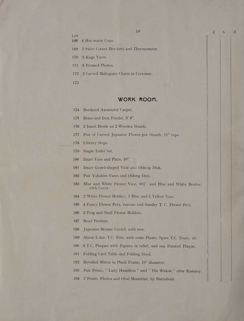 Lor 168 £69 170 171 172 173 174 175 176 177 178 179 180 181 182 183 184 185 186 187 188 189 190 Lo} 192 193 10 4 Hot-water Cans. 2 Swiss Corner Brackets and Thermometer. 3 Kaga Vases. 5 Framed Photos. 2 Carved Mahogany Chairs in Cretonne. WORK ROOM. Bordered Axminster Carpet. Brass and Iron Fender, 3’ 5”. 2 Imari Bowls on 2 Wooden Stands. Pair of Carved Japanese Flower-pot Stands, 11” tops. Library Steps. 7 Single Toilet Set. Imari Vase and Plate, 10”. Imari Gourd-shaped Vase and Oblong Dish. Pair Yakshire Vases and Oblong Dish. Blue and White Flower Vase, 104”, and Blue and White Beaker, with Cover. 2 White Flower Holders, 1 Blue and 1 Yellow Vase. 4 Fancy Flower Pots, various and Sundry T. C. Flower Pots. 2 Frog and Shell Flower Holders. Bead Portiere. Japanese Bronze Lizard, with tree. About 2 doz. T.C. Pots, with some Plants, Spare T.C. Trays, &amp;c. 3 T.C. Plaques with Figures in relief, and one Painted Plaque. Folding Card Table and Folding Stool. Bevelled Mirror in Plush Frame, 10” diameter. Pair Prints, ““ Lady Hamilton’ and “ The Widow,” after Romney.