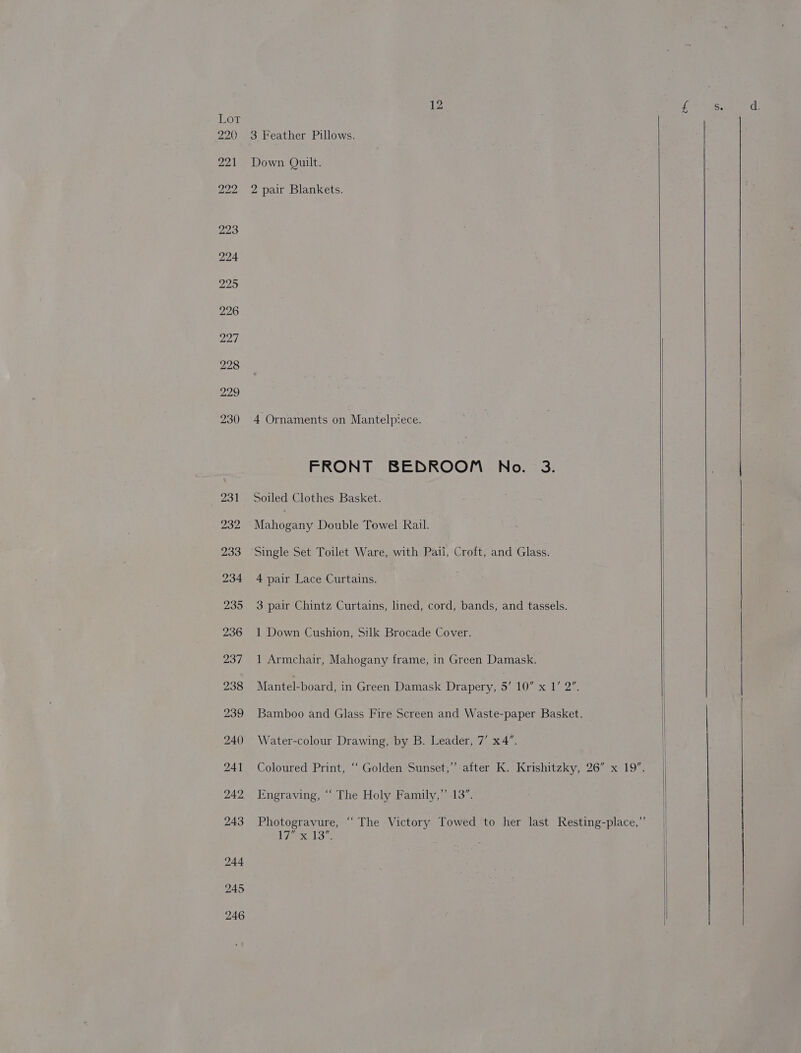 3 Feather Pillows. Down Quilt. 2 pair Blankets. 4 Ornaments on Mantelpiece. FRONT BEDROOM No. 3. Soiled Clothes Basket. Mahogany Double Towel Rail. ‘Single Set Toilet Ware, with Pail, Croft, and Glass. 4 pair Lace Curtains. 3 pair Chintz Curtains, lined, cord, bands, and tassels. 1 Down Cushion, Silk Brocade Cover. 1 Armchair, Mahogany frame, in Green Damask. Mantel-board, in Green Damask Drapery, 5/ LOSE Bamboo and Glass Fire coten and Waste-paper Basket. Water-colour Drawing, by B. Leader, 7’ x4”. Coloured Print, “‘ Golden Sunset,” after K. Krishitzky, 26” x 19”. Engraving, ‘‘ The Holy Family,” 13”. Photogravure, “The Victory Towed to her last Resting-place,”’ 17 exal os