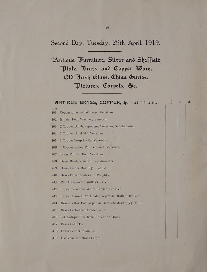 Second Day, Tuesday, 29th April. 1919. TAntique Furniture, Silver and Sheffield Plate, Brass and Copper Ware, Old Frish Glass, China Gurios, Pictures, Carpets, Be. ANTIQUE BRASS, COPPER, &c.—at 11 a.m. Lor 401 Copper Charcoal Warmer, Venetian. 402 Brazier Foot Warmer, Venetian. 403 2 Copper Bowls, repoussé, Venetian, 54” diameter. 404 1 Copper Bowl 53”, Venetian. 405 1 Copper Soup Ladle, Venetian. 406 1 Copper Coffee Pot, repoussé, Venetian. 407 Brass Powder Box, Venetian. — 408 Brass Bowl, Venetian, 73” diameter. 409 Brass Tinder Box, 62”, English. 410 Brass Letter Scales and Weights. 411 Pair Olivewood Candlesticks. i 412. Copper Venetian Water Carrier, 12” x 7”. 413 Copper Flower Pot Holder, repoussé, Italian, 16” x 8”. 414 Brass Letter Box, repoussé, heraldic design, 74” x 10”. 415 Brass Perforated Fender, 4’ 9”. 416 Set Antique Fire Irons, Steel and Brass. 417 Brass Coal Box. 418 Brass Fender, plain, 3’ 9”.