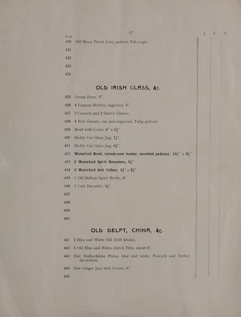 iy LOE 420 Old Brass Trivet Lyre, pattern Telescopic. 421 3 422 423 424 425 Cream Ewer, 5”. 426 4 Liqueur Bottles, engraved, 5”. 497 2 Custard and 3 Sherry Glasses. 428 4 Port Glasses, cut and engraved, Tulip pattern. 429 Bowl with Cover, 6” x 42”. 430 Richly Cut Glass Jug, 72”. 431 Richly Cut Glass Jug, 62”. 432 Waterford Bowl, turned-over border, moulded pedestal, 103” x 81” 433 2 Waterford Spirit Decanters, 81” 434 2 Waterford Salt Cellars. 23” x 23”. 435 1 Old Belfast Spirit Bottle, 8”. 436 1 Cork Decanter, 93”. OLD DELFT, CHING, &amp;c. 441 2 Blue and White Old Delft Dishes. 443 Pair Staffordshire Plates, blue and white, Peacock and Turkey decoration. 444 Pair Ginger Jars with Covers, 9”. d.