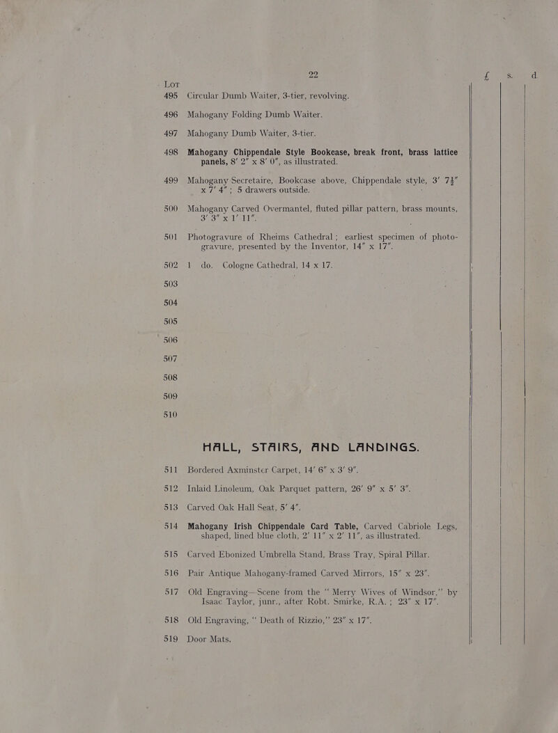 SLOT 495 496 497 498 499 500 501 502 503 504 505 506 507 508 509 510 22 Circular Dumb Waiter, 3-tier, revolving. Mahogany Folding Dumb Waiter. Mahogany Dumb Waiter, 3-tier. Mahogany Chippendale Style Bookease, break front, brass lattice panels, 8’ 2” x 8’ 0”, as illustrated. Mahogany Secretaire, Bookcase’ above, Chippendale awe 3° 7% x 7’ 4”: 5 drawers outside. Mahogany Carved Overmantel, fluted pillar pattern, brass mounts, 323 AXEL eld: Photogravure of Rheims Cathedral; earliest specimen of photo- gravure, presented by the Inventor, 14” x 17”. 1 do. Cologne Cathedral, 14 x 17. HALL, STAIRS, ANB LANDINGS. Bordered Axminster Carpet, 14’ 6” x 3’ 9”. Inlaid Linoleum, Oak Parquet :pattern,-26'.9 “x05. 3% Carved Oak Hall Seat, 5’ 4”. Mahogany Irish Chippendale Card Table, Carved Cabriole Legs, shaped, lined blue cloth, 2’ 11” x 2” 11”, as illustrated. Carved Ebonized Umbrella Stand, Brass Tray, Spiral Pillar. Pair Antique Mahogany-framed Carved Mirrors, 15” x 23”. Old Engraving—-Scene from the “ Merry Wives of Windsor,’ by Isaac Taylor, junr., after Robt. Smirke,. R.A. ; 23” x 17’. Old Engraving, “‘ Death of Rizzio,” 23” x 17”. Door Mats,