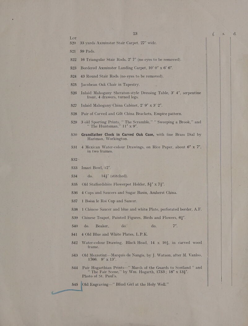 Lot 520 33 yards Axminster Stair Carpet, 27” wide. 521-09 Pads. 522 16 Triangular Stair Rods, 2’ 7 (no eyes to be removed). 523 Bordered Axminster Landing Carpet, 10’ 0” x 6’ 6”. 524 43 Round Stair Rods (no eyes to be removed). * 525 Jacobean Oak Chair in Tapestry. 526 Inlaid Mahogany Sheraton-style Dressing Table, 3’ 4”, serpentine front, 4 drawers, turned legs. 527 Inlaid Mahogany China Cabinet, 2’ 9” x 3’ 2”. 528 Pair of Carved and Gilt China Brackets, Empire pattern. 529 3 old Sporting Prints, “ The Scramble,” “ Sweeping a Brook,” and “The Huntsnian,”’° 11” x9”. 530 Grandfather Clock in Carved Oak Case, with fine Brass Dial by Hariman, Workington. in two frames. 3032 533 . Imari Bowl, 12”. 534. do. _- 144” (stitched). 535 Old Staffordshire Flowerpot Holder, 53” x.7%. 536 4 Cups and Saucers and Sugar Basin, Amherst China. 537 1 Boisa le Roi Cup and Saucer. . 538. 1 Chinese Saucer and blue and white Plate, perforated border, A.F. 539 Chinese Teapot, Painted Figures, Birds and Flowers, 63”. 540 do. Beaker, do. | do. 7 541 4 Old Blue and White Plates, L.P.K. 542 Water-colour Drawing, Black Head, 14 x 103, in carved wood frame. 543 Old Mezzotint—Marquis de Nangis, by J. Watson, after M. Vanloo, XG | Tes ee 544 Pair Hogarthian Prints—‘ March of the Guards to Scotland ” and “The Fair Scene,” by Wm. Hogarth, 1733; 18” x 133”. Photo of St. Paul’s. | 545 ey Engraving—* Blind Girl at the Holy Well.” tess