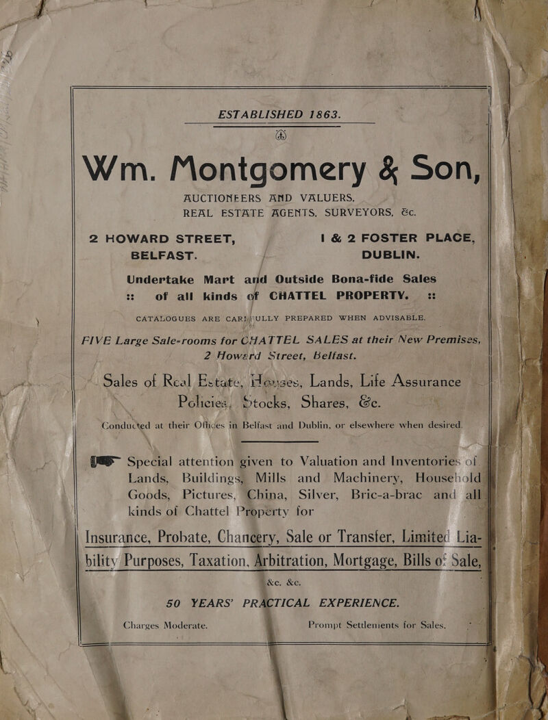 ESTABLISHED 1863. | a ip . Wm. Montgomery &amp; Son, AUCTIONEERS AND VALUERS, REAL ESTATE AGENTS, SURVEYORS, éc. 2 HOWARD STREET, | &amp; 2 FOSTER PLACE, BELFAST. DUBLIN. te | a Undertake Mart and Outside Bona-fide Sales. ss 06 of,_ all kinds t CHATTEL PROPERTY. — :: ) CATALOGUES ARE cca! Texte PREPARED WHEN ADVISABLE. FIVE Large Sale-rooms for CHA TTEL SALES at their New Premises, 2 Howerd Street, Belfast. pte L Said ot Real Es state, H Guses, Lands, Life Assurance os | wy, aS eee | ag ra BM Policies, Books) Shares, &amp;c. og dee f | ‘Conducted at their Obides | in Belfast and Dublin, or elsewhere when desitedt 4 , \ : Ve S| Special attention given to Valuation and inventane of | | Lands, Buildings, Mills and Machinery, Housel: sid we Goods, Pictures, China, Silver, Bric-a-brac and a } kinds of Chattel Property for | | Insurance, Probate, Chancery, Sale or Transfer, Limited Lia] bility Purposes, Taxation, Arbitration, Mortgage, Bills 0: Sale, ke, &amp;e. 50 YEARS’ PRA CTICAL EXPERIENCE. Charges Moderate. | Prompt Settlements for Sales.