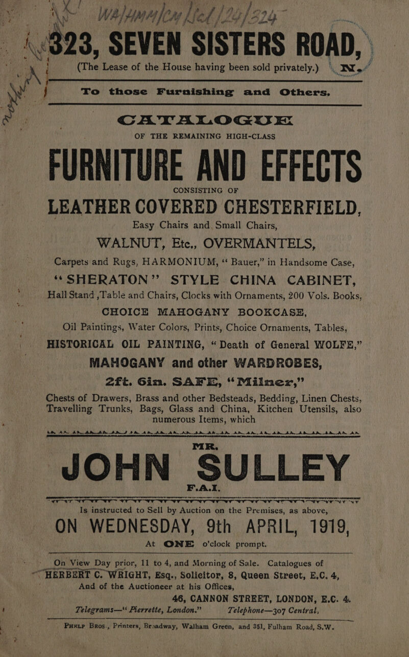 . nial Kae en | \ a) (823, SEVEN SISTERS ROAD, 4 t $ 4 it Lease of the House having been sold privately.) To those Furnishing and Others. CATALOGUE OF THE REMAINING HIGH-CLASS FURNITURE AND EFFECTS CONSIST ING OF LEATHER COVERED CHESTERFIELD | Easy Chairs and. Small Chairs, WALNUT, Ete, OVERMANTELS, Carpets and Rugs, HARMONIUM, ‘ Bauer,” in Handsome Case, ‘*SHERATON”’ STYLE CHINA CABINET, Hall Stand ,Table and Chairs, Clocks with Ornaments, 200 Vols. Books, y CHOICE MAHOGANY BOOKCASE, Oil Paintings, Water Colors, Prints, Choice Ornaments, Tables, HISTORICAL OIL PAINTING, “Death of General WOLFE,” MAHOGANY and other WARDROBES, 2ft. Giz. SAFE, Ms Milmnezx,’’ Chests of Drawers, Brass and other Bedsteads, Bedding, Linen Chests, Travelling Trunks, Bags, Glass and China, Kitchen Utensils, also numerous Items, which ts AN ADB ARAN ADS #A. AD AR AR. AD SD AD_ ARM Am 4A. AR AD AD _AD_AR AMA DD UA. TOI LE I TEE BOE IIE AT al RE DL Ie SO CMTE CSE LR TE A SEER IR ILE AS TAT AAT Ak OARS SR SERN ST RRR i DR RAI RES ORL TOL PR. JOHN SULLEY F.A.I Se mene or oem ooo Ry re meme rere iti ane Lee SOS OO Oe ON ee en ae Is instructed to Sell by Auction on the Premises, as above, ON WEDNESDAY, 9th APRIL, 1919, At QNE o'clock prompt. - On View Day prior, 11 to 4, and Morning of Sale. Catalogues of ‘HERBERT C. WRIGHT, Ksq., Solicitor, 8, Queen Street, E,C. 4, And of the Auctioneer at his Offices, 46, CANNON STREET, LONDON, E.C. 4. ; Telegrams— Pierrette, London.” Telephone—307 Central, : P Puxip Bros., Printers, Broadway, Walham Green, and 351, Fulham Road, S.W.