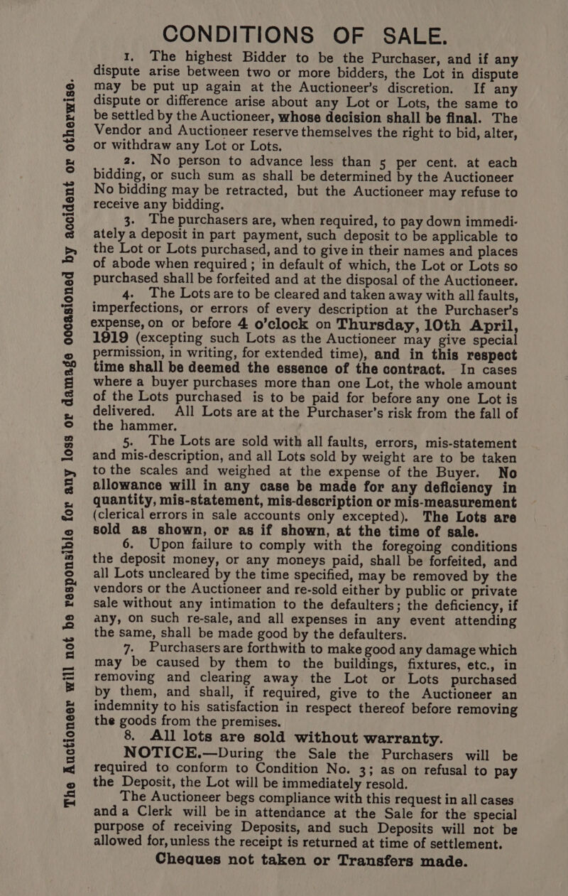 The Auctioneer will not bs responsible for any loss or damage occasioned by accident or otherwise. CONDITIONS OF SALE. 1. The highest Bidder to be the Purchaser, and if any dispute arise between two or more bidders, the Lot in dispute may be put up again at the Auctioneer’s discretion. If any dispute or difference arise about any Lot or Lots, the same to be settled by the Auctioneer, whose decision shall be final. The Vendor and Auctioneer reserve themselves the right to bid, alter, or withdraw any Lot or Lots. bidding, or such sum as shall be determined by the Auctioneer No bidding may be retracted, but the Auctioneer may refuse to receive any bidding. 3. The purchasers are, when required, to pay down immedi- ately a deposit in part payment, such deposit to be applicable to the Lot or Lots purchased, and to give in their names and places of abode when required ; in default of which, the Lot or Lots so purchased shall be forfeited and at the disposal of the Auctioneer. 4. The Lots are to be cleared and taken away with all faults, imperfections, or errors of every description at the Purchaser’s expense, on or before 4 o’clock on Thursday, 10th April, 1919 (excepting such Lots as the Auctioneer may give special permission, in writing, for extended time), and in this respect time shall be deemed the essence of the contract. In cases where a buyer purchases more than one Lot, the whole amount of the Lots purchased is to be paid for before any one Lot is delivered. All Lots are at the Purchaser’s risk from the fall of the hammer. 5. The Lots are sold with all faults, errors, mis-statement and mis-description, and all Lots sold by weight are to be taken to the scales and weighed at the expense of the Buyer. No allowance will in any case be made for any deficiency in quantity, mis-statement, mis-description or mis-measurement (clerical errors in sale accounts only excepted). The Lots are sold as shown, or as if shown, at the time of sale. 6. Upon failure to comply with the foregoing conditions the deposit money, or any moneys paid, shall be forfeited, and all Lots uncleared by the time specified, may be removed by the vendors or the Auctioneer and re-sold either by public or private sale without any intimation to the defaulters; the deficiency, if any, on such re-sale, and all expenses in any event attending the same, shall be made good by the defaulters. 7. Purchasers are forthwith to make good any damage which may be caused by them to the buildings, fixtures, etc., in removing and clearing away the Lot or Lots purchased by them, and shail, if required, give to the Auctioneer an indemnity to his satisfaction in respect thereof before removing the goods from the premises. 8. All lots are sold without warranty. NOTICE.—During the Sale the Purchasers will be required to conform to Condition No. 3; as on refusal to pay the Deposit, the Lot will be immediately resold. The Auctioneer begs compliance with this request in all cases anda Clerk will bein attendance at the Sale for the special purpose of receiving Deposits, and such Deposits will not be allowed for, unless the receipt is returned at time of settlement. Cheques not taken or Transfers made.