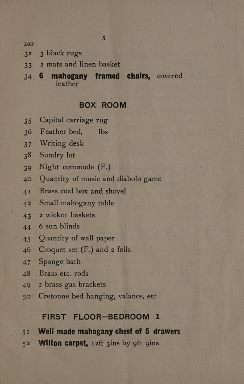 32 ce 34 an 36 ne 38 39 40 41 42 43 44 45 46 47 48 49 50 ea 52 3 black rugs 2 mats and linen basket 6 mahogany framed chairs, covered leather BOX ROOM Capital carriage rug Feather bed, lbs Writing desk Sundry lot Night commode (F.) Quantity of music and diabolo game Brass coal box and shovel Small mahogany table 2 wicker baskets 6 sun blinds Quantity of wall paper Croquet set (F.) and 2 foils Sponge bath Brass etc. rods 2 brass gas brackets Cretonne bed hanging, valance, etc FIRST FLOOR—BEDROOM 1 Well made mahogany chest of 5 drawers Wilton carpet, 12ft 3ins by oft gins