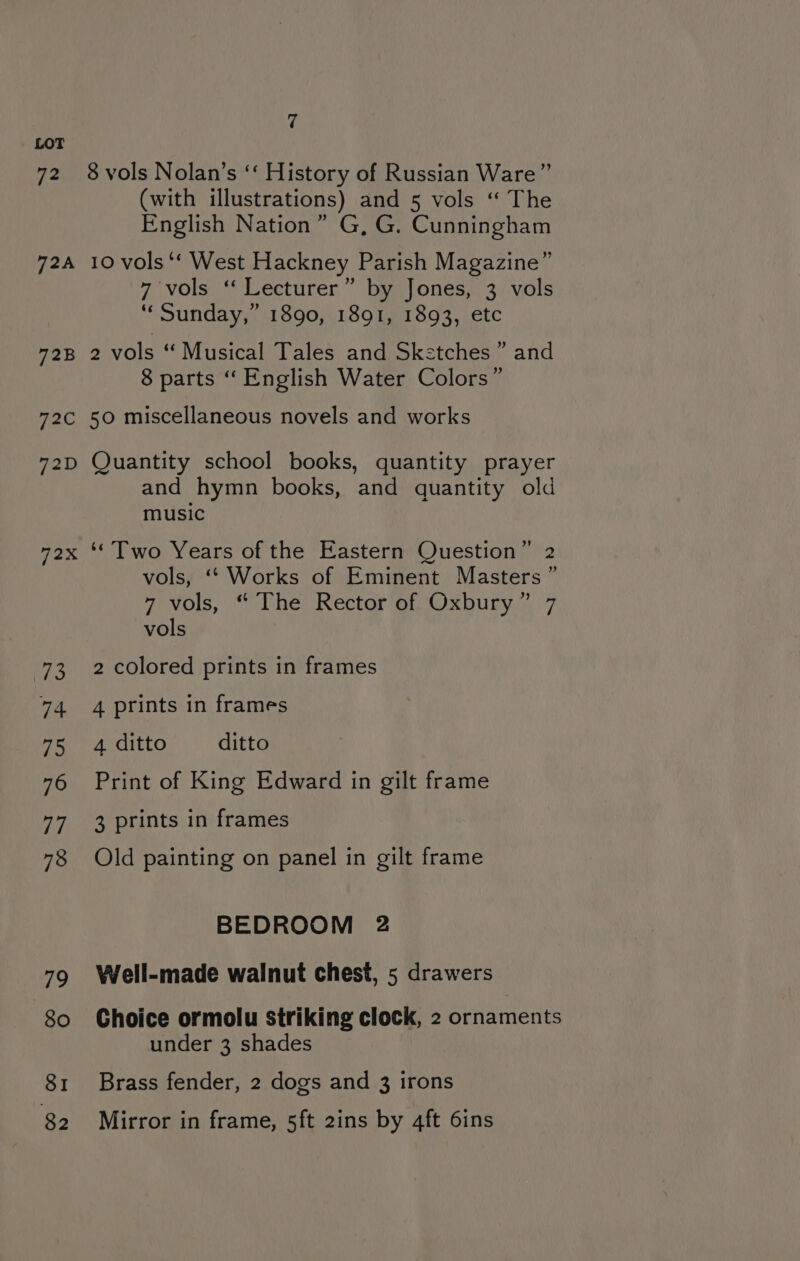 72B 72C 72D Pax i209 74 75 76 VS 78 79 80 SI 82 7 8 vols Nolan’s ‘‘ History of Russian Ware” (with illustrations) and 5 vols ‘“ The English Nation” G, G. Cunningham 10 vols ‘*‘ West Hackney Parish Magazine” 7 vols “ Lecturer” by Jones, 3 vols ‘“‘ Sunday,” 1890, 1891, 1893, etc 2 vols “Musical Tales and Sketches ” and 8 parts ‘“ English Water Colors” 50 miscellaneous novels and works Quantity school books, quantity prayer and hymn books, and quantity old music ‘Two Years of the Eastern Question” 2 vols, ‘* Works of Eminent Masters ” 7 vols, “ The Rector of Oxbury” 7 vols 2 colored prints in frames 4 prints in frames 4 ditto ditto Print of King Edward in gilt frame 3 prints in frames Old painting on panel in gilt frame BEDROOM 2 Well-made walnut chest, 5 drawers Choice ormolu striking clock, 2 ornaments under 3 shades Brass fender, 2 dogs and 3 irons Mirror in frame, 5ft 2ins by 4ft 6ins