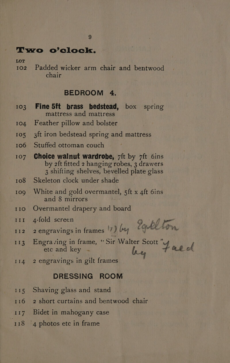 LOT 102 103 104. 105 106 107 108 109 IIO 1 I i 18 Be 113 114 115 116 ery 118 Padded wicker arm chair and bentwood chair BEDROOM 4. Fine 5ft brass bedstead, box spring mattress and mattress Feather pillow and bolster 3ft iron bedstead spring and mattress Stuffed ottoman couch Choice walnut wardrobe, 7ft by 7ft 6ins by 2ft fitted 2 hanging robes, 3 drawers 3 shifting shelves, bevelled plate glass Skeleton clock under shade White and gold overmantel, 5ft x 4ft 6ins and 8 mirrors Overmantel drapery and board 4-fold screen 3 % 2 engravings in frames ‘* / (a) Engraving in frame, * Sir Walter Scott ” , etc and key ~ bx 4 fe 8 cd 2 engravings in gilt frames DRESSING ROOM Shaving glass and stand 2 short curtains and bentwood chair Bidet in mahogany case 4 photos etc in frame