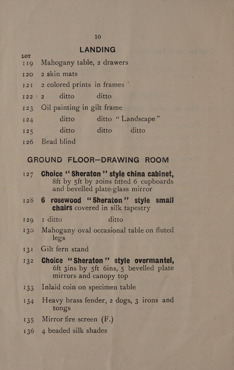LANDING Mahogany table, 2 drawers 2 skin mats 2 colored prints in frames © 3 ditto ditto Oil painting in gilt frame ditto ditto ‘“‘ Landscape ” ditto ditto ditto Bead blind 127 Choice ‘‘ Sheraton ”’ style china cabinet, 8ft by 5ft by 20ins fitted 6 cupboards and bevelled plate-glass mirror 6 rosewood ‘‘Sheraton’’ styie smail chairs covered in silk tapestry I ditto ditto Mahogany oval occasional table on fluted legs Gilt fern stand Choice ‘‘Sheraton”’ style overmantel, 6ft 3ins by 5ft 6ins, 5 bevelled plate mirrors and canopy top Inlaid coin on specimen table Heavy brass fender, 2 dogs, 3 irons and tongs Mirror fire screen (F.) 4 beaded silk shades