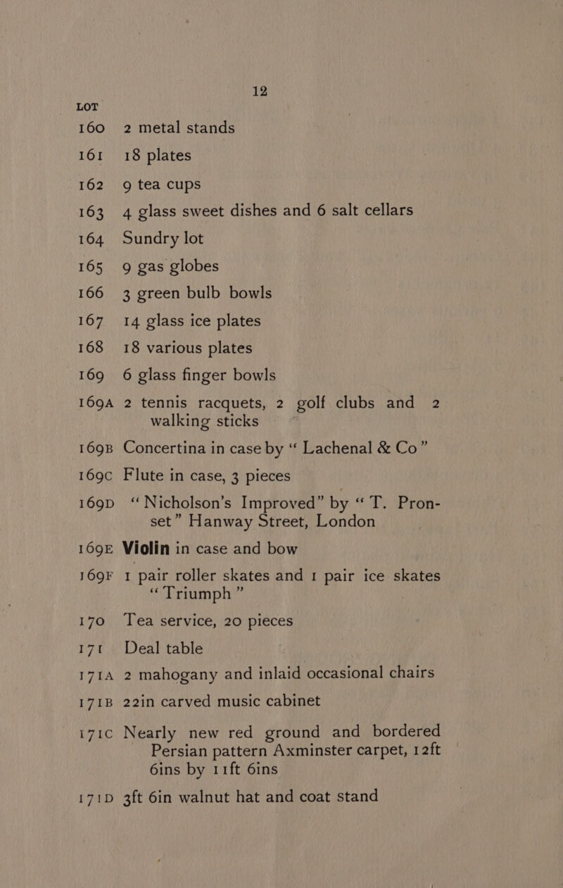 160 161 162 163 164 165 166 167 168 169 169A 169B 169C 169D 169E 16QF 170 yg 171A 171B rane 171D 12 2 metal stands 18 plates 9g tea cups 4 glass sweet dishes and 6 salt cellars Sundry lot 9 gas globes 3 green bulb bowls 14 glass ice plates 18 various plates 6 glass finger bowls 2 tennis racquets, 2 golf clubs and 2 walking sticks Concertina in case by “ Lachenal &amp; Co” Flute in case, 3 pieces ‘“Nicholson’s Improved” by “Ty Pron: set” Hanway Street, London Violin in case and bow 1 pair roller skates and 1 pair ice skates “Triumph ” : Tea service, 20 pieces Deal table 2 mahogany and inlaid occasional chairs 22in carved music cabinet Nearly new red ground and bordered Persian pattern Axminster carpet, 12ft 6ins by 11ft 6ins 3ft 6in walnut hat and coat stand