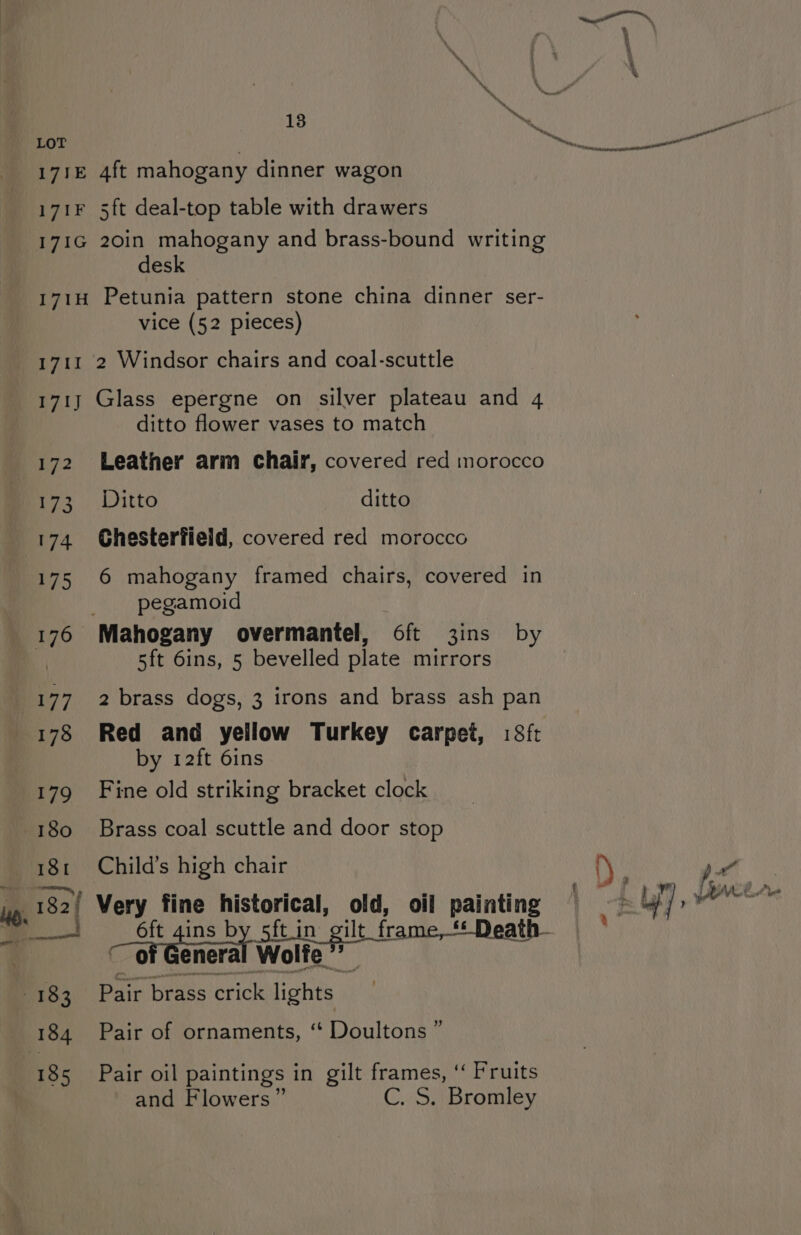 LoT 171E 4ft mahogany dinner wagon 171F 5ft deal-top table with drawers 171G 20in mahogany and brass-bound writing desk 171H Petunia pattern stone china dinner ser- vice (52 pieces) 1711 2 Windsor chairs and coal-scuttle 171} Glass epergne on silver plateau and 4 ditto flower vases to match 172 Leather arm chair, covered red morocco 173 Ditto ditto 174 Ghesterfield, covered red morocco 175 6 mahogany framed chairs, covered in pegamoid 5ft 6ins, 5 bevelled plate mirrors pain ed He) a. by 12ft 6ins 179 Fine old striking bracket clock 180 Brass coal scuttle and door stop 181 Child’s high chair 182 Very fine historical, old, oil painting ~ of General Wolfe ”’ _ 5 185 Pair oil paintings in gilt frames, ‘‘ Fruits and Flowers” C. S. Bromley