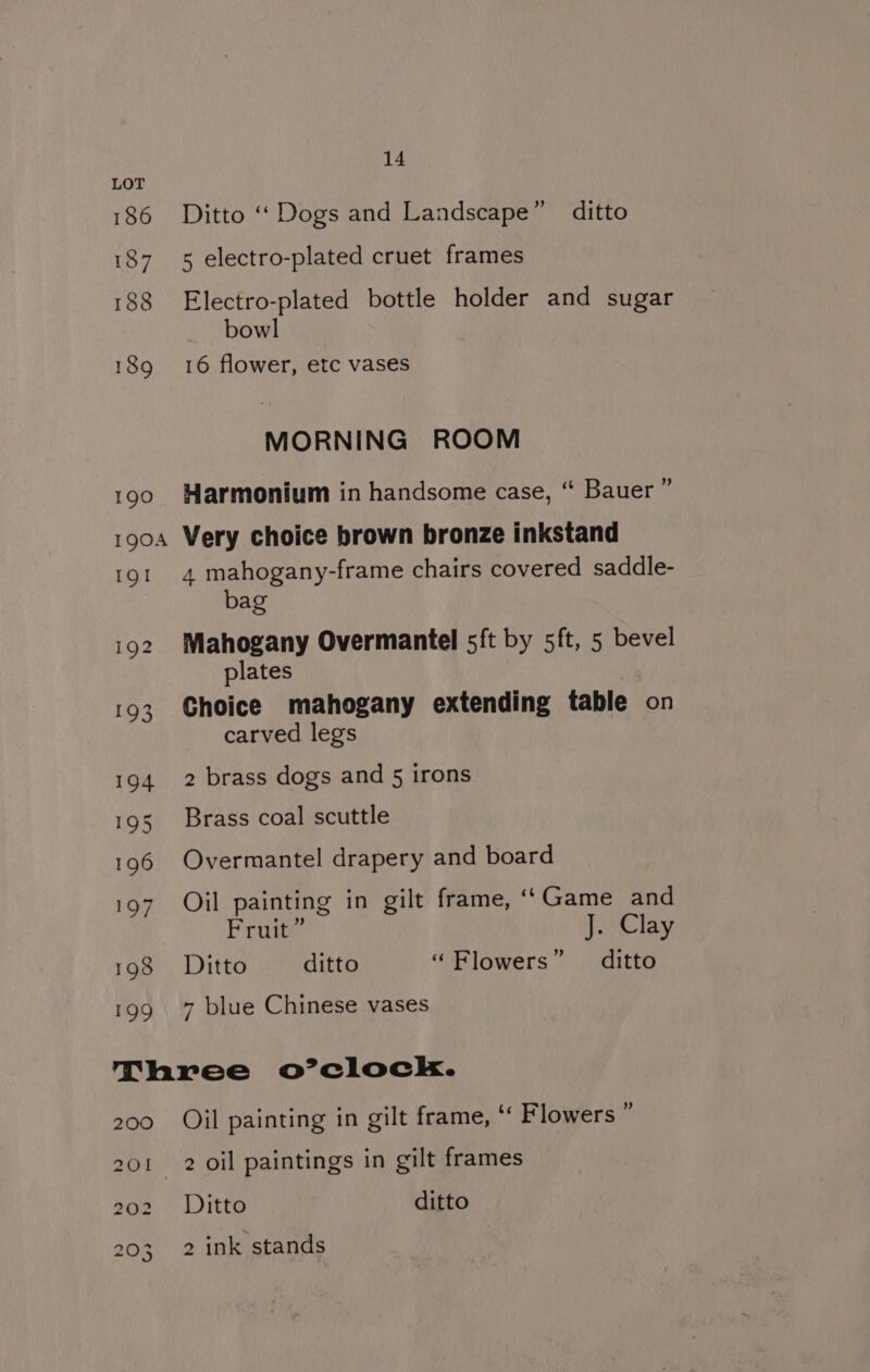 187 188 194 195 196 197 198 199 14 Ditto ‘‘ Dogs and Landscape” ditto 5 electro-plated cruet frames Electro-plated bottle holder and sugar bowl 16 flower, etc vases MORNING ROOM ’ Harmonium in handsome case, “ Bauer ’ Very choice brown bronze inkstand 4 mahogany-frame chairs covered saddle- bag Mahogany Overmantel sft by 5ft, 5 bevel plates | Choice mahogany extending table on carved legs 2 brass dogs and 5 irons Brass coal scuttle Overmantel drapery and board Oil painting in gilt frame, ‘‘Game and Fruit” J. Clay Ditto ditto “Flowers” ditto 7 blue Chinese vases d Oil painting in gilt frame, ‘“‘ Flowers ° Ditto ditto 2 ink stands