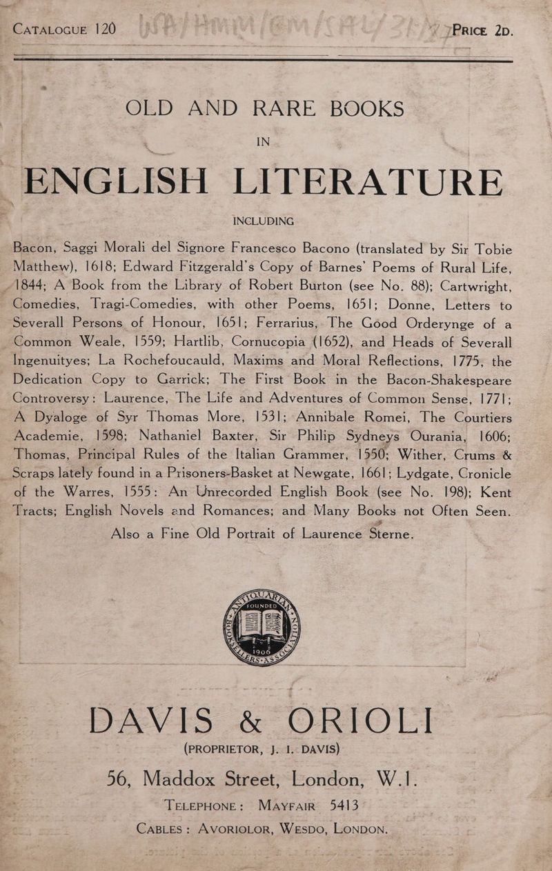 ~ OLD AND RARE BOOKS IN “ENGLISH LITERATURE INCLUDING Bacon, Saggi Morali del Signore Francesco Bacono (translated by Sir Tobie Matthew), 1618; Edward Fitzgerald’s Copy of Barnes’ Poems of Rural Life, ~ 1844; A Book from the Library of Robert Burton (see No. 88); Cartwright, Comedies, ITragi-Comedies, with other Poems, 1651; Donne, Letters to Severall Persons of Honour, 1651; Ferrarius,. The Good Orderynge of a Common Weale, 1559; Hartlib, Cornucopia (1652), and Heads of Severall Ingenuityes; La Rochefoucauld, Maxims and Moral Reflections, 1775, the _ Dedication Copy to Garrick; The First Book in the Bacon-Shakespeare Controversy: Laurence, The Life and Adventures of Common Sense, 177]; A Dyaloge of Syr Thomas More, 1531; Annibale Romei, The Courtiers Academie, 1598; Nathaniel Baxter, Sir Philip Sydneys Ourania, 1606; Thomas, Principal Rules of the Italian Grammer, 1550: Wither, Crums &amp; _ Scraps lately found in a Prisoners-Basket at Newgate, 1661; Lydgate, Cronicle of the Warres, 1555: An Unrecorded English Book (see No. 198); Kent Tracts; English Novels and Romances; and Many Books not Often Seen. Also a Fine Old Portrait of Laurence Serie. DAVIS &amp; ORIOLI (PROPRIETOR, J. I.: DAVIS) 56, Maddox Street, London, W.1. TELEPHONE: Mayrair 5413 CABLES : AVORIOLOR, WESDO, LONDON.