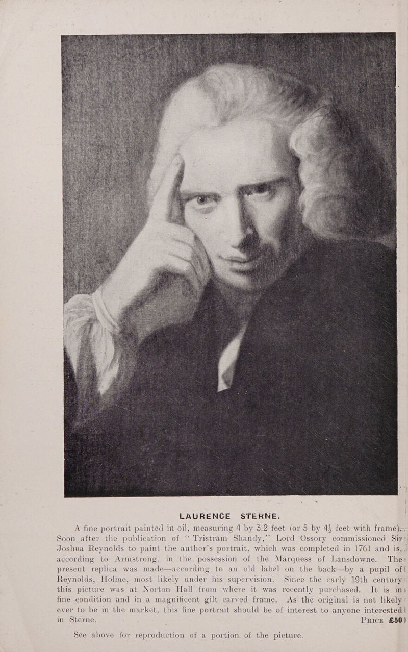 Soon after the publication of ‘‘ Tristram Shandy,’ Lord Ossory commissioned Sirs Joshua Reynolds to paint the auther’s portrait, which was completed in 1761 and is,- according to Armstrong. in the. possession of the Marquess of Lansdowne. The: present replica was made—according to an old label on the back—by a pupil of! Reynolds, Holme, most likely under his supervision. Since the carly 19th century: this picture was at Norton Hall from where it was recently purchased. It is int fine condition and in a magnificent gilt carved frame. As the original is not likely: ever to be in the market, this fine portrait should be of interest to anyone interested | in Sterne. . Price £50) See above for reproduction of a portion of the picture.