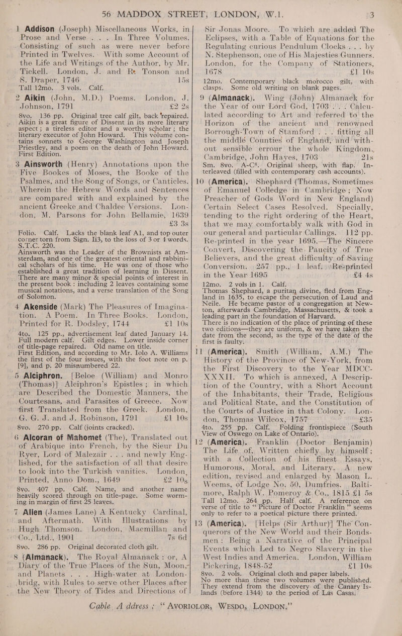 Prose and Verse . In Three Volumes. Consisting of such as were never before Printed in Twelves.. With some Account of the Life and Writings of the Author, by Mr. . Tiekell. London, J. and Re Tonson and S. Draper, 1746 15s Tall Tmo... 3 vels., Calf, 2 Aikin (John, M.D.) Poems. London, J. Johnson, 1791 £2 2s 8vo. 136 pp. Original tree calf gilt, back ‘repaired. Aikin is a great figure of Dissent in its more literary aspect ; a tireless editor and a worthy scholar ; the literary executor of John Howard. This volume con- Priestley, and a poem on the death of John Howard. First Edition. 3. Ainsworth (Henry) Annotations upon the Five Bookes of Moses, the Booke of the Psalmes, and the Song of Songs, or Canticles. Wherein the Hebrew Words and: Sentences are compared with and explained by the ancient Greeke and Chaldee Versions. Lon- don, M. Parsons for John Bellamie, 1639 £3 3s Folio. Calf. Lacks the blank leaf Al, and top outer corner torn from Sign. 1i3, to the loss of 3 or 4 words. Se. 220, Ainsworth was the Leader of the Brownists at Am- sterdam, and one of the greatest oriental and rabbini- cal scholars of his time. He was one of those who established a great tradition of learning in Dissent. the present book : including 2 leaves containing some musical notations, and a verse translation of the Song of Solomon. 4 Akenside (Mark) The Pleasures of Imagina- tion. A Poem. In Three Books. London, Printed for R. Dodsley, 1744 £1 10s 4to. 125 pp., advertisement leaf dated January 14. Full modern calf. Gilt edges. Lower inside corner of title-page repaired. Old name on title. - First Edition, and according to Mr. Iolo A. Williams the first of the four issues, with the foot note on p. [9], and p. 20 misnumbered 22. 5 Alciphron. [Beloe (William) and Monro (Thomas)]} Alciphron’s Epistles; in which are Described the Domestic Manners, the Courtesans, and Parasites of Greece. Now first Translated from the Greek. London, G. G. J. and J. Robinson, 1791 G1 10s 8vo. 270 pp. Calf (joints cracked). 6 Alcoran of Mahomet (The), Translated out of Arabique into French, by the Sieur Du Ryer, Lord of Malezair . . lished, for the satisfaction of all that desire to look into the Turkish vanities. London, Printed, Anno Dom., 1649 b2 10s 8vo. 407 pp. Calf. Name, and another name heavily scored through on title-page. Some worm- ing in margin of first 25 leaves. 7 Allen (James Lane) A Kentucky Cardinal, and Aftermath. With Illustrations Hugh Thomson. London, Macmillan and Co.,Ltd: 1901 7s 6d Original decorated cloth gilt. The Royal Almanack : or, A 8vo. 286 pp. 8 (Almanack). and Planets High-water at London- bridg, with Rules to serve other Places after the New Theory of Tides and Directions of. Kclipses, with a Table of Equations for the Regulating curious Pendulum Clocks... by N. Stephenson, one of His Majesties Gunners. London, for the Company of Stationers, 1678 £1 10s 12mo. Contemporary black morocco gilt, with clasps. Some old writing on blank pages. 9 (Almanack). Wing (John) Almanack for the Year of our Lord’ God, '1703°:. 2 Calcu- lated according to Art and referred to the Horizon of the ancient and renowned Borrough-Town of Stamford . .. fitting all the middlé Counties of England, and with- out sensible errour the whole Kingdom. Cambridge, John Hayes, 1703 21s Sm. 8vo. A-C8. Original sheep, with flap. In- terleaved (filled with contemporary cash accounts). of Emanuel Colledge in Cambridge; Now Preacher of Gods Word in New England) Certain Select Cases Resolved. Specially, tending to the right ordering of the Heart, that we may comfortably walk with God in our general and particular Callings. 112 pp. Re-printed in the year 1695.—The Sincere Convert, Discovering the. Paucity of True Believers, and the great difficulty. of Saving Conversion. :257 ‘pp.,'- lo leaf. \Resprinted in the Year 1695 £4 4s 12mo. 2 volsin 1. Calf. Thomas Shephard, a puritan divine, fled from Eng- land in 1635, to escape the persecution of Laud and Neile. He became pastor of a congregation at New- ton, afterwards Cambridge, Massachusetts, &amp; took a leading part in the foundation of Harvard. There is no indication of the place of printing of these two editions—they are uniform, &amp; we have taken the date from the second, as the type of the date of the first is faulty. ; HORS Smith (William, A.M.) The History of the Province of New-York, from the First Discovery to the Year MDCC- XXXII. To which is annexed, A Descrip- tion of the Country, with a Short Account of the Inhabitants, their Trade, Religious and Political State, and the Constitution of the Courts of Justice in that Colony. Lon- don, “Thontas Wiltoxl 47 oT Ry eda BOYS Ato. 255 pp. Calf. Folding frontispiece (South View of Oswego on Lake of Ontario). Franklin (Doctor Benjamin) The Life, of, Written chiefly.by. himself ; with a Collection of his. finest Essays, Humorous, Moral, and Literary. A new edition, revised and enlarged by Mason L. Weems, of Lodge No. 50, Dumfries. , Balti- more, Ralph W. Pomeroy &amp;.Co.,.1815.£1 5s Tall 12mo. .264 pp. Half, calf. A reference, on verse of title to “‘ Picture of Doctor Franklin ” seems only to refer to a poetical picture there printed. {Helps (Sir Arthur)] The Con- querors of the New World and their Bonds- men: Being a Narrative of the Principal Kvents which Led to Negro Slavery in the West Indies and America. London, William Pickering, 1848-52 £1 10s 8vo. 2 vols. Original cloth and paper labels. No more than these two volumes were published. They extend from the discovery. of the: Canary Is- lands (before 1344) to the period of Las Casas,