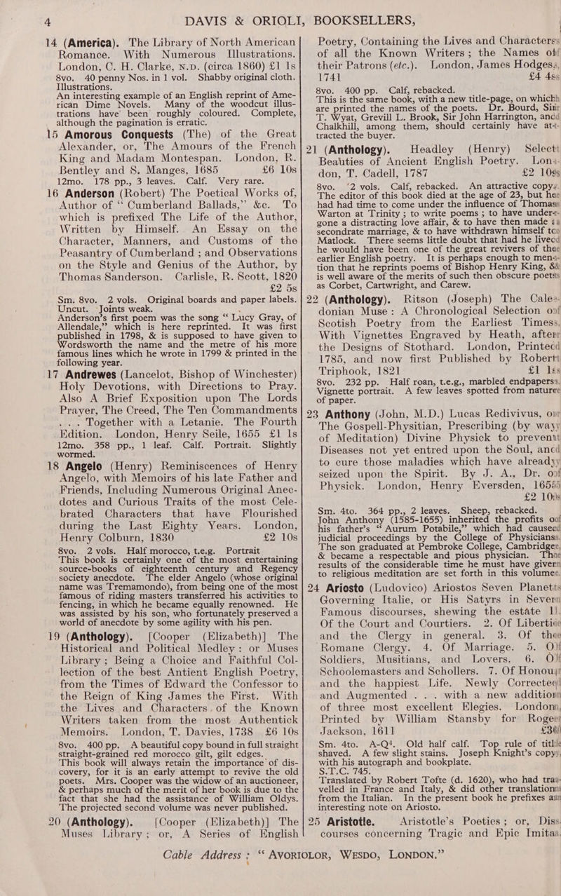 Romance. With Numerous Illustrations. London, C. H. Clarke, N.p. (circa 1860) £1 Is 8vo. 40 penny Nos. in 1 vol. Shabby original cloth. Illustrations. An interesting example of an English reprint of Ame- rican Dime Novels. Many of the woodcut illus- trations have’ been roughly coloured. Complete, although the pagination is erratic. Alexander, or, The Amours of the French King and Madam Montespan. London, R. Bentley and 8. Manges, 1685 £6 10s 12mo. 178 pp., 3 leaves. Calf. Very rare. Author of ‘‘ Cumberland Ballads,” &amp;c. To which is prefixed The Life of the Author, Written by Himself. An Essay on the Character, Manners, and Customs of the Peasantry of Cumberland ; and Observations on the Style and Genius of the Author, by Thomas Sanderson. Carlisle, R. Scott, 1820 £2 5s Sm. 8vo. 2 vols. Original boards and paper labels. Uncut. Joints weak. ; Anderson’s first poem was the song “‘ Lucy Gray, of Allendale,’? which is here reprinted. It was first published in 1798, &amp; is supposed to have given to Wordsworth the name and the metre of his more famous lines which he wrote in 1799 &amp; printed in the following year. Holy Devotions, with Directions to Pray. Also A Brief Exposition upon The Lords Prayer, The Creed, The Ten Commandments ... Together with a Letanie. The Fourth _Edition. London, Henry Seile, 1655 £1 Is 12mo. 358 pp., 1 leaf. Calf. Portrait. Slightly wormed. Angelo, with Memoirs of his late Father and Friends, Including Numerous Original Anec- dotes and Curious Traits of the most Cele- brated Characters that have Flourished during the Last Eighty Years. London, Henry Colburn, 1830 £2 10s 8vo. 2vols. Half morocco, t.e.g. Portrait This book.is certainly one of the most entertaining source-books of eighteenth century and Regency society anecdote. The elder Angelo (whose original name was Tremamondo), from being one of the most famous of riding masters transferred his activities to fencing, in which he became equally renowned. He was assisted by his son, who fortunately preserved a world of anecdote by some agility with his pen. [Cooper (Elizabeth)] The Historical and Political Medley: or Muses Library ; Being a Choice and Faithful Col- lection of the best Antient English Poetry, from the Times of Edward the Confessor to the Reign of King James the First. With the Lives and Characters. of the Known Writers taken from the most Authentick Memoirs. London, T. Davies, 1738 £6 10s 8vo. 400 pp. A beautiful copy bound in full straight straight-grained red morocco gilt, gilt edges. This book will always retain the importance of dis- covery, for it is an early attempt to revive the old poets. Mrs. Cooper was the widow of an auctioneer, &amp; perhaps much of the merit of her book is due to the fact that she had the assistance of William Oldys. The projected second volume was never published. {Cooper (Elizabeth)] The Muses Library; or, A Series of English Poetry, Containing the Lives and Characterss of all the Known Writers; the Names of their Patrons (etc.). London, James Hodgesa, 1741 £4 4s 8vo. 400 pp. Calf, rebacked. ; This is the same book, with a new title-page, on whichh are printed the names of the poets. Dr. Bourd, Sitir T. Wyat, Grevill L. Brook, Sir John Harrington, ancd Chalkhill, among them, should certainly have at+- tracted the buyer. 21 (Anthology). Headley (Henry) Select Beatties of Ancient English Poetry. Lona. don, T. Cadell, 1787 £2 109s 8vo. ‘2 vols. Calf, rebacked. An attractive copyy. The editor of this book died at the age of 23, but hae had had time to come under the influence of Thomaas Warton at Trinity ; to write poems ; to have under-- gone a distracting love affair, &amp; to have then made <a secondrate marriage, &amp; to have withdrawn himself tco Matlock. There seems little doubt that had he livecd he would have been one of the great revivers of thee earlier English poetry. It is perhaps enough to mena- tion that he reprints poems of Bishop Henry King, 8&amp; is well aware of the merits of such then obscure poetss as Corbet, Cartwright, and Carew. Ritson (Joseph) The Cales- donian Muse: A Chronological Selection on! Scotish Poetry from the KHarliest Timess. With Vignettes Engraved by Heath, afterr the Designs of Stothard. London, Printecd 1785, and now first Published by Robert Triphook, 1821 £1 ks 8vo. 232 pp. Half roan, t.e.g., marbled endpaperss. Vignette portrait. A few leaves spotted from naturee of paper. The Gospell-Physitian, Prescribing (by wayy of Meditation) Divine Physick to preventt Diseases not yet entred upon the Soul, ancd to cure those maladies which have alreadyy seized upon the Spirit. By J. A., Dr. of Physick. London, Henry Eversden, 16585 £2 100s Sm. 4to. 364 pp., 2 leaves. Sheep, rebacked. John Anthony (1585-1655) inherited the profits oo! his father’s ‘‘ Aurum Potabile,” which had causecd judicial proceedings by the College of Physicianss. The son graduated at Pembroke College, Cambridgee, &amp; became a respectable and pious physician. Thoe results of the considerable time he must _ have givern to religious meditation are set forth in this volumee. Governing Italie, or His Satyrs in Severn Famous discourses, shewing the estate 1). Of the Court and Courtiers. 2. Of Libertice and the Clergy in general. 3. Of thee ‘Romane Clergy. 4. Of Marriage. 5. O)f Soldiers, Musitians, and Lovers. 6. Ov Schoolemasters and Schollers. 7. Of Honouy and the happiest Life. Newly Correctea( and Augmented ... with a new additionn of three most excellent Elegies. London, Printed by William Stansby for Rogees Jackson, 1611 £300 Sm. 4to. A-Q‘*. Old half calf. Top rule of title shaved. A few slight stains. Joseph Knight’s copyy. with his autograph and bookplate. S.T.C. 745. Translated by Robert Tofte (d. 1620), who had tras- velled in France and Italy, &amp; did other translationn: from the Italian, In the present book he prefixes aan interesting note on Ariosto. Aristotle’s Poetics; or, Diss. courses concerning Tragic and Epic Imitaa.