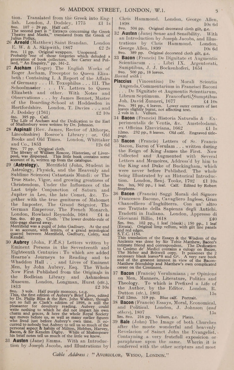 tion. Translated from the Greek into Eng-| Chris Hammond. London, George Allen, lish. London, J. Dodsley, 1775 £l Is 1898 10s 6d 8vo. 107 + 29 pp. Half calf. 8vo, 504 pp. Original decorated cloth gilt, g.e. The second part is “‘ Extracts concerning the Greek Theatre and Masks,” translated from the Greek of Julius Pollux. 32 Austen (Jane) Sense and Sensibility. With an Introduction by Joseph Jacobs, and Illus- 26 Arnold (Matthew) Saint Brandan. London trations by Chris Hammond. London, EK. W. &amp; A. Skipwith, 1867 £2 2s| George Allen, 1899 10s 6d 8vo. ll pp. Original wrappers. Unopened. 8vo. 389 pp. Original decorated cloth gilt, g.e. Probably “one of those forgeries which deluded a generation of book collectors. See Carter and Pol- lard, ‘“‘ An Enquiry,” pp. 161-2. 27 Ascham (Roger) The English Works of Roger Ascham, Preceptor to Queen Eliza- beth : Containing I. A Report of the Affairs 33 Bacon (Francis) De Dignitate et Augmentis Scientiarum Libri IX. Argentorati, Sumptibus, J. J. Bockenhoferi, 1654 8vo. 500 pp., 18 leaves. Bound with : Placcius Morali Scientia of Germany ... II. Toxophilus ... III. The Schoolmaster IV. Letters to Queen Elizabeth and other. With Notes and Observations ... by James Bennet, Master of the Boarding-School at Hoddesdon in Hertfordshire. London, T. Davies... and J. Dodsley (1761) £2 10s 4ton \ 395) pp... Calf. The Life of Ascham and the Dedication to the Earl of Shaftesbury were written by Dr. Johnson. 28 Aspinall (Rev. James, Rector of Althorpe, Lincolnshire) Roscoe’s Library: or, Old Books and Old Times. London, Whittaker and Co., 1853 12s 6d 8vo. 77 pp. Original cloth. The library of William Roscoe, Historian, of Liver- pool, was dispersed. This little book contains some account of it, written up from the catalogue. ° 29 (Astrology). Merrifield (John, Student in Astrology, Physick, and the Heavenly and Sublime Sciences) Catastasis Mundi: or The True State, Vigor, and growing greatness of Christendom, Under the Influences of the Last triple Conjunction of Saturn and Jupiter in Leo, the late Comet, &amp;c. To- gether with the true genitures of Mahomet the Imposter, The Grand Seignior, The German Emperour, The French Monarch. London, Rowland Reynolds, 1684 £4 4s Sm. 4to. 40 pp. Cloth. © The lower double-rule of title-page shaved away. Merrifield was a pupil of John Gadbury. At the end is an account, with letters, of a grand astrological quarrel between Merrifield, Gadbury, Coley, and Kendal. 30 Aubrey (John, F.B.S.) Letters written by Eminent Persons in the Seventeenth and Eighteenth Centuries: To which are added Hearne’s Journeys to Reading and_ to Whaddon Hall... and Lives of Eminent Men, by John Aubrey, Esq. The Whole Now First Published from the Originals in the Bodleian Library and Ashmolean Museum. London, Longman, Hurst (etc.), 1813 £2 10s 8vo. 3 vols. Half purple morocco, t.e.g. This, the first edition of Aubrey’s Brief Lives, edited by Dr. Philip Bliss &amp; the Rev. John Walker, though not so full as Clark’s edition of 1898, is still the pleasanter for desultory reading. Aubrey could write nothing to which he did not impart his own charm and graces, &amp; here the whole Royal Society age moves before us, as well as many earlier figures who lived just before Aubrey’s own time. It oc- curred to nobody but Aubrey to tell us so much of the personal aspect &amp; habits of Milton, Hobbes, Harvey, Bacon, &amp; Sir Kenelm Digby. While of Shakespeare his brief notes tell us much of the little we know. 31 Austen (Jane) Kmma. With an Introduc- tion by Joseph Jacobs, and Illustrations by (Vincentius) De Augenda, Commentarium in Francisci Baconi ... De Dignitate et Augmentis Scientiarum, Librum Septimum. Francofurti,{Sumptibus Joh. David Zunneri, 1677 £4 10s 8vo. 391 pp., 4 leaves. Lower outer corners of last leaves slightly burnt, not affecting text. 2 vols in 1. Vellum. perimentalis de Ventis, &amp;c. ex Officina Elzeviriana, 1662 Amstelodami, Sleds 12mo. 232 pp., 8 leaves. Old calf. Engraved title- page. 35 Bacon (Francis) Letters of Sr. Francis Bacon, Baron of Verulam . . . written during the Reign of King James the First. Now Collected and Augmented with Several Letters and Memoires, Address’d by him to the King and Duke of Buckingham, which were never before Published. The whole being Illustrated by an Historical Introduc- tion. London, Benj. Tooke, 1702 £6-10s 4to. Ixx, 302 pp., 1 leaf. Calf. Edited by Robert Stephens. Francesco Bacono, Cavagliero Inglese, Gran Chancelliero d’Inghilterra. Con un’ altro suo Trattato della Sapienza degli Antichi. Tradotti in Italiano. London, Appresso di Giovanni Billio, 1618 £40 Sm. 8vo. 102 pp., 1 leaf (blank); 150 pp., 1 leaf (Errata). Original limp vellum, with gilt line panels and red edges. S.L.C. £154. This translation of the Essays &amp; the Wisdom of the Ancients was done by Sir Tobie Matthew, Bacon’s . intimate friend and correspondent. The Dedication to Cosimo de’ Medici contains a eulogy on Bacon. The Heber and Britwell copy. It possesses the 2 necessary blank leaves*8 and G4. A very rare book and of the greatest interest in view of the Bacon- Matthew friendship and Matthew’s own complicated career on the Continent. on Men, Manners, Literature, Politics and Theology. To which is Prefixed a Life of the Author, by the Editor. London, R. Dutton (etc.), 1803 15s Tall 12mo. 319 pp. Blue calf. Portrait. and Political. London, J. Johnson (and others), 1807 15s Sm. 8vo. 216 pp. Vellum, g.e. Plates. after the moste wonderful and heavenly Revelacion of Sainct John the Evangelist, Contayning a very frutefull exposicion or paraphrase upon the same. Wherin it is conferred with the other scripturs and most
