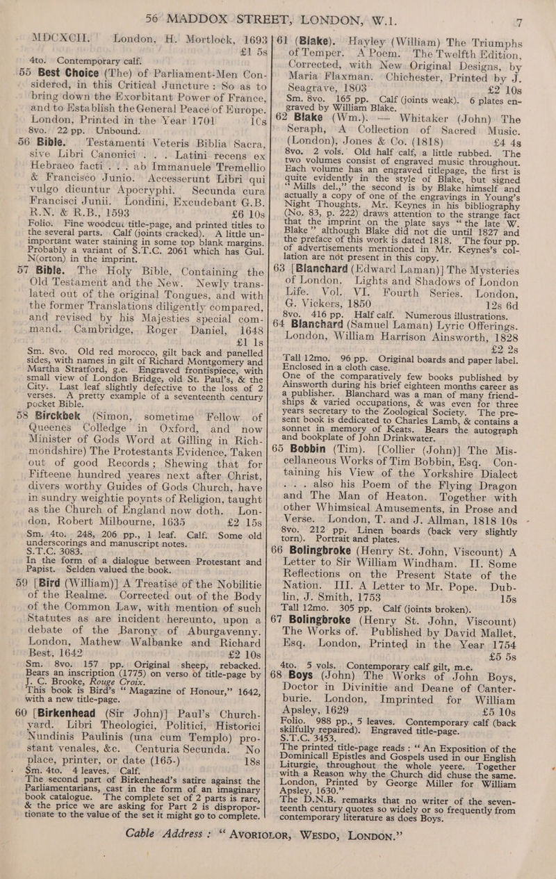 MDCXOCOII. London, H. Mortlock, 1693 £1 5s 4to. Contemporary calf. 55 Best Choice (The) of Parliament-Men Con- sidered, in this Critical Juncture : So as to bring down the Exorbitant Power of France, and to Hstablish the General Peace of Europe. London, Printed in the Year 1701 1Cs 8vo. 22 pp. Unbound. Testamenti Veteris Biblia Sacra, sive Libri Canonici. . Latini recens ex Hebraeo facti .. . ab Immanuele Tremellio &amp; Francisco Junio. Accesserunt Libri qui vulgo dicuntur Apocryphi. Secunda cura Francisci Junii. Londini, Excudebant G.B. R.N. &amp; R.B., 1593 £6 10s Folio. Fine woodcui title-page, and printed titles to the several parts. Calf (joints cracked). A little un- important water staining in some top blank margins. Probably a variant of S.T.C. 2061 which has Gul. Norton) in the imprint. The Holy Bible, Containing the Old Testament and the New. Newly trans- lated out of the original Tongues, and with the former Translations diligently compared, and revised by his Majesties special com- mand. Cambridge, Roger Daniel, 1648 £118 Sm. 8vo. Old red morocco, gilt back and panelled sides, with names in gilt of Richard Montgomery and Martha Stratford, g.e. Engraved frontispiece, with small view of London Bridge, old St. Paul’s, &amp; the City. Last leaf slightly defective to the loss of 2 verses. A pretty example of a seventeenth century pocket Bible. 58 Birckbek (Simon, sometime Fellow. of Queenes Colledge in Oxford, and now Minister of Gods Word at Gilling in Rich- mondshire) The Protestants Evidence, Taken out of good Records; Shewing that for Fifteene hundred yeares next after Christ, divers worthy Guides of Gods Church, have in sundry weightie poynts of Religion, taught as the Church of England now doth. | Lon- don, Robert Milbourne, 1635 £2 15s Sm. 4to. 248, 206 pp., 1 leaf. Calf. Some old underscorings and manuscript notes. S.T:C; 3083. In the form of a dialogue between Protestant and Papist. Selden valued the book. 59 [Bird (William)] A Treatise of the Nobilitie of the Realme. Corrected out of the Body of the Common Law, with mention of such Statutes as are incident hereunto, upon a debate of the Barony of Aburgavenny. London, Mathew Walbanke and Richard Best, 1642 £2 10s Sm. 8vo. 157 pp. Original .sheep, rebacked. Bears an inscription (1775) on verso of title-page by J. C. Brooke, Rouge Croix. This book is Bird’s ‘‘ Magazine of Honour,” 1642, with a new title-page. 60 [Birkenhead (Sir John)] Paul’s Church- yard. Libri Theologici, Politici, Historici Nundinis Paulinis (una cum Templo) pro- stant venales, &amp;c. Centuria Secunda. No place, printer, or date (165-) 18s Sm. 4to. 4 leaves. Calf. The second part of Birkenhead’s satire against the Parliamentarians, cast in the form of an imaginary book catalogue. The complete set of 2 parts is rare, &amp; the price we are asking for Part 2 is dispropor- _ tionate to the value of the set it might go to complete. Hayley (William) The Triumphs of Temper. A Poem. The Twelfth Edition, Corrected, with New. Original Designs, by Maria Flaxman. Chichester, Printed by J. Seagrave, 1803 £2 10s Sm. 8vo. 165 pp. Calf (joints weak). 6 plates en- graved by William Blake. Seraph, A Collection of Sacred Music. (London), Jones &amp; Co. (1818) £4 4s 8vo. 2 vols. Old half calf, a little rubbed. The two volumes consist of engraved music throughout. Each volume has an engraved titlepage, the first is quite evidently in the style of Blake, but signed “ Mills del.,” the second is by Blake himself and actually a copy of one of the engravings in Young’s Night Thoughts. Mr. Keynes in his bibliography (No. 83, p. 222) draws attention to the strange fact that the imprint on the plate says “the late W. Blake”? although Blake did not die until 1827 and the preface of this work is dated 1818. The four pp. of advertisements mentioned in Mr. Keynes’s col- lation are not present in this copy. of London. Lights and Shadows of London Life. Vol. VI. Fourth Series. London, G. Vickers, 1850 12s 6d 8vo. 416 pp. Half calf. Numerous illustrations. London, William Harrison Ainsworth, 1828 eu 28 Tall12mo. 96 pp. Original boards and paper label. Enclosed ina cloth case. One of the comparatively few books published by Ainsworth during his brief eighteen months career as a publisher. Blanchard was a man of many friend- ships &amp; varied occupations, &amp; was even for three years secretary to the Zoological Society. The pre- sent book is dedicated to Charles Lamb, &amp; contains a sonnet in memory of Keats. Bears the autograph and bookplate of John Drinkwater. [Collier (John)] The Mis- cellaneous Works of Tim Bobbin, Esq. Con- taining his View of the Yorkshire Dialect - .. also his Poem of the Flying Dragon and The Man of Heaton. Together with other Whimsical Amusements, in Prose and Verse. London, T. and J. Allman, 1818 10s 8vo. 212 pp. Linen boards (back very slightly torn). Portrait and plates. Letter to Sir William Windham. II. Some Reflections on the Present State of the Nation. III. A Letter to Mr. Pope. Dub- lin, J. Smith, 1753 15s Tall 12mo. 305 pp. Calf (joints broken). The Works of. Published by David Mallet, Esq. London, Printed in the Year 1754 £5 5s 4to. 5 vols. Contemporary calf gilt, m.e. Doctor in Divinitie and Deane of Canter- burie. London, Imprinted for William Apsley, 1629 £5 10s Folio. 988 pp., 5 leaves. Contemporary calf (back skilfully repaired). Engraved title-page. S.T.C. 3453. The printed title-page reads : “* An Exposition of the Dominicall Epistles and Gospels used in our English Liturgie, throughout the whole yeere. Together with a Reason why the Church did chuse the same. London, Printed by George Miller for William Apsley, 1630.”’ The D.N.B. remarks that no writer of the seven- teenth century quotes so widely or so frequently from contemporary literature as does Boys.