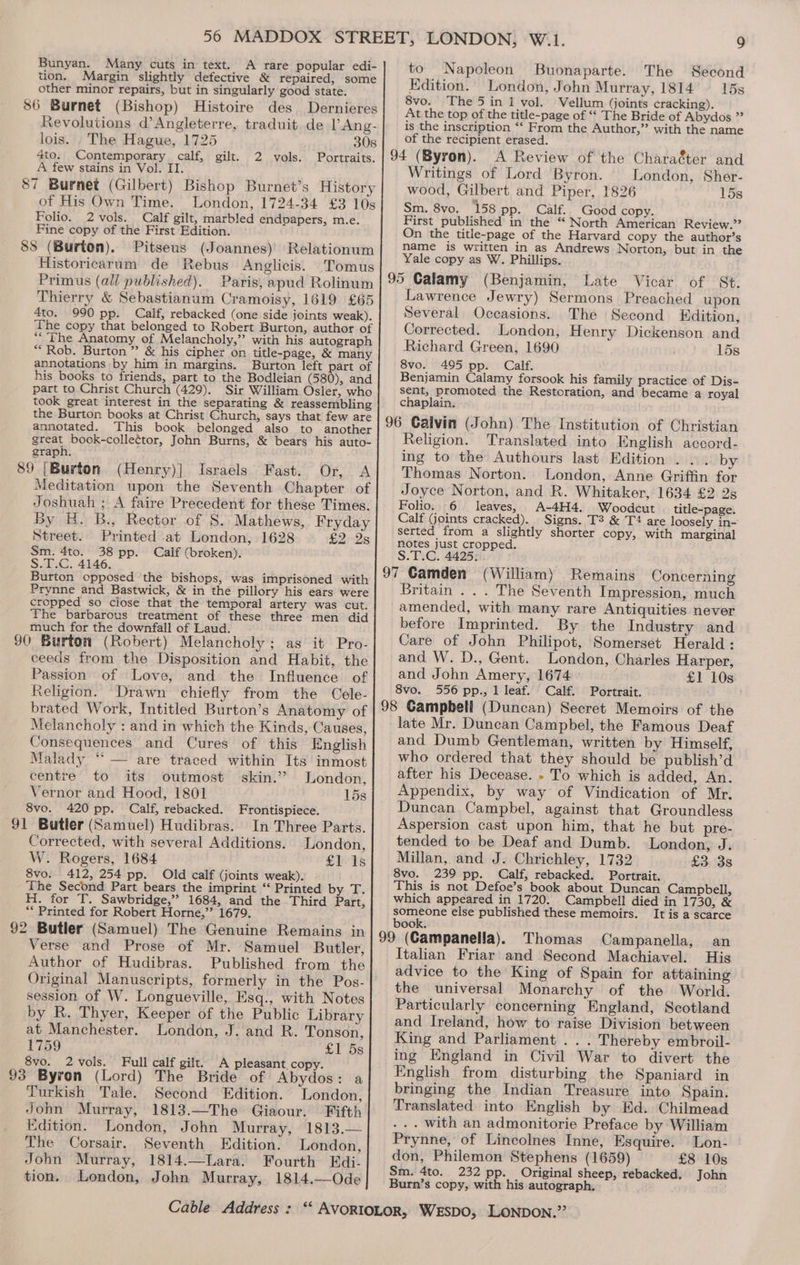 Bunyan. Many cuts in text. A rare popular edi- tion. Margin slightly defective &amp; repaired, some other minor repairs, but in singularly good state. 86 Burnet (Bishop) Histoire des Dernieres Revolutions d’Angleterre, traduit de lAng- lois. . The Hague, 1725 308 4to. Contemporary calf, gilt. Portraits. A few stains in Vol. II. 87 Burnet (Gilbert) Bishop Burnet’s History of His Own Time. London, 1724-34 £3 10s Folio. 2 vols. Calf gilt, marbled endpapers, m.e. Fine copy of the First Edition. 88 (Burton). Pitseus (Joannes) Relationum Historicarum de Rebus Anglicis. 'Tomus Primus (all published). Paris, apud Rolinum Thierry &amp; Sebastianum Cramoisy, 1619 £65 4to. 990 pp. Calf, rebacked (one side joints weak). The copy that belonged to Robert Burton, author of “The Anatomy of Melancholy,” with his autograph “Rob. Burton ” &amp; his cipher on title-page, &amp; many annotations by him in margins. Burton left part of his books to friends, part to the Bodleian (580), and part to Christ Church (429). Sir William Osler, who took great interest in the separating &amp; reassembling the Burton books at Christ Church, says that few are annotated. This book belonged also to another great book-collettor, John Burns, &amp; bears his auto- graph. 89 [Burton (Henry)] Israels Fast. Or, A Meditation upon the Seventh Chapter of Joshuah ; A faire Precedent for these Times. By H. B., Rector of 8. Mathews, Fryday Street. Printed at London, 1628 £2.28 Sm. 4to. 38 pp. Calf (broken). S.2:.G. 4146. Burton opposed the bishops, was imprisoned with Prynne and Bastwick, &amp; in the pillory his ears were cropped so close that the temporal artery was cut. The barbarous treatment of these three men did much for the downfall of Laud. ; $0 Burton (Robert) Melancholy; as it Pro- ceeds from the Disposition and Habit, the Passion of Love, and the Influence of Religion. Drawn chiefly from the Cele- brated Work, Intitled Burton’s Anatomy of Melancholy : and in which the Kinds, Causes, Consequences and Cures of this English Malady “ — are traced within Its inmost centre to its outmost skin.’ London, Vernor and Hood, 1801 15s 8vo. 420 pp. Calf, rebacked. Frontispiece. 91 Butler (Samuel) Hudibras. In Three Parts. Corrected, with several Additions. London, W. Rogers, 1684 £1 Is 8vo. 412, 254 pp. Old calf (joints weak). The Second Part bears the imprint ‘‘ Printed by T. H. for T. Sawbridge,” 1684, and the Third Part, “ Printed for Robert Horne,” 1679. 92 Butler (Samuel) The Genuine Remains in Verse and Prose of Mr. Samuel Butler, Author of Hudibras. Published from the Original Manuscripts, formerly in the Pos- session of W. Longueville, Esq., with Notes by R. Thyer, Keeper of the Public Library at Manchester. London, J. and R. Tonson, 1759 £1’ 5s 8vo. 2vols. Full calf gilt. A pleasant, copy. 93 Byron (Lord) The Bride of Abydos: a Turkish Tale. Second Edition. London, John Murray, 1813.—The Giaour. Fifth Edition. London, John Murray, 1813.— The Corsair. Seventh Edition. London, John Murray, 1814.—Lara. Fourth Edi- tion. London, John Murray, 1814.—Ode 2 vols. to Napoleon Buonaparte. The Second Edition. London, John Murray, 1814 15s 8vo. The 5 in 1 vol. Vellum (joints cracking). At the top of the title-page of “‘ The Bride of Abydos ”’ is the inscription ‘‘ From the Author,” with the name of the recipient erased. 94 (Byron). A Review of the Character and Writings of Lord Byron. London, Sher- wood, Gilbert and Piper, 1826 15s Sm. 8vo. 158 pp. Calf. Good copy. First published in the “ North American Review.” On the title-page of the Harvard copy the author’s name is written in as Andrews Norton, but in the Yale copy as W. Phillips. 95 Calamy (Benjamin, Late Vicar of St. Lawrence Jewry) Sermons Preached upon Several Occasions. The Second Edition, Corrected. London, Henry Dickenson and Richard Green, 1690 15s 8vo. 495 pp. Calf. Benjamin Calamy forsook his family practice of Dis- sent, promoted the Restoration, and became a royal chaplain, 96 Calvin (John) The Institution of Christian Religion. Translated into English accord- ing to the Authours last Edition... by Thomas Norton. London, Anne Griffin for Joyce Norton, and R. Whitaker, 1634 £2 2s Folio. 6. leaves, A-4H4. Woodcut title-page. Calf (joints cracked). Signs. T3? &amp; T4 are loosely in- serted from a slightly shorter copy, with marginal notes just cropped. S.T.C. 4425 97 Camden (William) Remains Concerning Britain . . . The Seventh Impression, much amended, with many rare Antiquities never before Imprinted. By the Industry and Care of John Philipot, Somerset Herald: and W. D., Gent. London, Charles Harper, and John Amery, 1674 £1 10s 8vo. 556 pp., 1 leaf. Calf. Portrait. 98 Gampbeli (Duncan) Secret Memoirs of the late Mr. Duncan Campbel, the Famous Deaf and Dumb Gentleman, written by Himself, who ordered that they should be publish’d after his Decease. - To which is added, An. Appendix, by way of Vindication of Mr. Duncan Campbel, against that Groundless Aspersion cast upon him, that he but pre- tended to be Deaf and Dumb. London, J. Millan, and J. Chrichley, 1732 £3 3s 8vo. 239 pp. Calf, rebacked. Portrait. This is not Defoe’s book about Duncan Campbell, which appeared in 1720. Campbell died in 1730, &amp; someone else published these memoirs. It is a scarce book. 99 (Campanella). Thomas Campanella, an Italian Friar and Second Machiavel. His advice to the King of Spain for attaining the universal Monarchy of the World. Particularly concerning England, Scotland and Ireland, how to raise Division between King and Parliament . . . Thereby embroil- ing England in Civil War to divert the English from disturbing the Spaniard in bringing the Indian Treasure into Spain. Translated into English by Ed. Chilmead .. with an admonitorie Preface by William Prynne, of Lincolnes Inne, Esquire. Lon- don, Philemon Stephens (1659) £8 10s Sm. 4to. 232 pp. Original sheep, rebacked, John Burn’s copy, with his autograph,