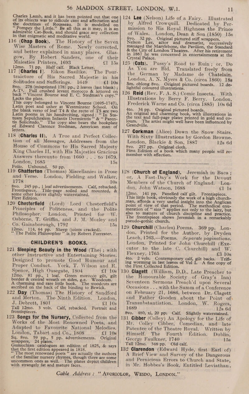 of its objects was to ridicule cant and affectation and the doctrines of Rousseau. It is modelled on ** Pompey the Little.” Be all this as it may, it is an admirable Cat-Book, and should grace any collection in that enigmatic and meditative world. 116 (Chap Book). The History of the Seven Wise Masters of Rome. Newly corrected, and better explained in many places. Glas- gow, By Robert Sanders, one of their Maiesties Printers, 1693 £V 15s 12mo. 71 pp. Half calf. Black Letter. 117 (Charles 1}. Eikon Basilike. The Pour- traicture of His Sacred Majestie in his Solitudes and Sufferings. 1649 £1 10s 8vo. 278 (misprinted 178) pp., 2 leaves (last blank) ; A-T®. Full crushed levant morocco &amp; lettered on back ‘‘ Vincent Bourne and E. C. Stedman’s copy.” Lacks the plate. This copy belonged to Vincent Bourne (1695-1747), Latin poet and usher at Westminster School. On the blank verso of leaf T4 &amp; the recto of T5 are two Latin poems in his handwriting, signed: “In Sta- tuam Sepulchralem Infantis Dormientis ” &amp; “‘ Paren- tis Solicitudo.”” The copy: also bears the bookplate of Edward Clarence Stedman, American man: of letters. 118 (Charles if). A True and Perfect Collec- tion of ali Messages, Addresses from the House of Commons to His Sacred Majesty King Charles II, with His Majesties Gracious Answers thereunto from 1660... to 1679. ’ London, 1685 15s Folio. Unbound. 50 pp. et Ot 119 Chatterton (Thomas) Miscellanies in Prose and Verse. London, Fielding and Walker, 1778 10s 8vo. 245 pp., 1 leaf advertisements. Calf, rebacked. Frontispiece. Title-page soiled and mounted, &amp; some other leaves slightly waterstained. First Edition. 120 Chesterfield (Lord) Lord Chesterfield’s Principles of Politeness, and the Polite Philosopher. London, Printed for W. Osborne, T. Griffin, and J. M. Mozley and ' Co. Gainsborough, 1792 lds 12mo. 114, 64 pp. Sheep (joints cracked). “The Polite Philosopher ” is by Robert Forrester. CHILDREN’S BOOKS. 121 Sleeping Beauty in the Wood (The) ; with other Instructive and Entertaining Stories. Designed to promote Good Humour and Proper Conduct. York, T. Wilson and R. Spence, High Ousegate, 1804 £1 10s 12mo. 81 pp., 1 leaf. Green morocco gilt, gilt border &amp; central wreath on sides, g.e. Woodcuts. A charming and rare little book. The woodcuts are ascribed on the back of the binding to Bewick. 122 Day (Thomas) The History of Sandford and Merton. The Ninth Edition. London, J. Debrett, 1801 £1 10s Tall 12mo. 3 vols. Calf, rebacked. Portrait and frontispieces. 123 Songs for the Nursery, Collected from the Works of the Most Renowned Poets, and Adapted to Favourite National Melodies. London, Tabart and Co.,.1808 £1 10s Sq. 8vo. 59 pp., 5 pp. advertisements. Original wrappers. 24 plates. Gumuchian catalogues an edition of 1825, &amp; says that the first edition appeared in 1818. “The most renowned poets ” are actually the authors of the familiar nursery rhymes, though there are some uncommon ones as well.. The plates depict children with strangely fat and mature faces. by Alfred Crowquill. Dedicated by Per- mission to His Royal Highness the Prince of Wales. London, Dean &amp; Son (1850) 15s 8vo. 32 pp. Original pictured stiff wrappers. Nelson Lee, actor and dramatist, successively managed the Marylebone, the Pavilion, the Standard &amp; the City of London Theatres. After his retirement in 1867 he was concerned in entertainments at the Crystal Palace. As You are Bid. Translated freely from the German by Madame de Chatelain. London, A. N. Myers &amp; Co. (circa 1860) 18s Sm. oblong 8vo. Original pictured boards. 12 de- lightful coloured illustrations. INustrations by Berry F. Berry. London, Frederick Warne and Co. (circa 1885) 10s 6d 4to. 34 pp. Original pictured boards. An original and charming book, with illustrations in the text and full-page plates printed in gold and co- lours, The artist might well have been influenced by Grandville. With Sixty Ilustrations by Gordon Browne. London, Blackie &amp; Son, 1887 12s 6d 8vo. 257 pp. Original cloth. First Edition of a book which many people will re- member with affection. or, A Fast-Day’s Work for the Devout Members of the Church of England. Lon- don, John Watson, 1688 fle t¢ 12mo. 141 pp. Panelled calf gilt. Frontispiece. This little book, obviously the work of a high church- man, affords a very useful insight into the Anglican meration of “ sins ” applies not only to the laity, but also to matters of church discipline and practice. The frontispiece shows Jeremiah in a remarkably pseudo-gothic church. don, Printed for the Author, by Dryden Leach, 1763.—Poems. Separate paginations. London, Printed for John Churchill (Exe- cutor to the late C. Churchill) and W. Flexneéy, 1765 £3 10s 4to. 2 vols. Contemporary calf, gilt backs. Trifi- ing worming in last leaves of Vol I. A fine copy of the First Collected Edition. the Honourable Society of Gray’s Inn) Seventeen Sermons Preach’d upon Several Occasions... with the Summ of a Conference on February 21, 1686, between Dr. Clagett and Father Gooden about the Point of: Transubstantiation. London, W. Rogers, 1689 12s 6d 8vo. 480, xi, 20 pp: Calf. Slightly waterstained. Mr. Colley Cibber, Comedian, and late Patentee of the Theatre Royal. Written by _Himself. The Fourth Edition. Dublin, George Faulkner, 1740 15s Tall 12mo. 346pp. Old calf. A Brief View and Survey of the Dangerous and Pernicious Errors to Church and State, in Mr. Hobbes’s Book, Entitled Leviathan.