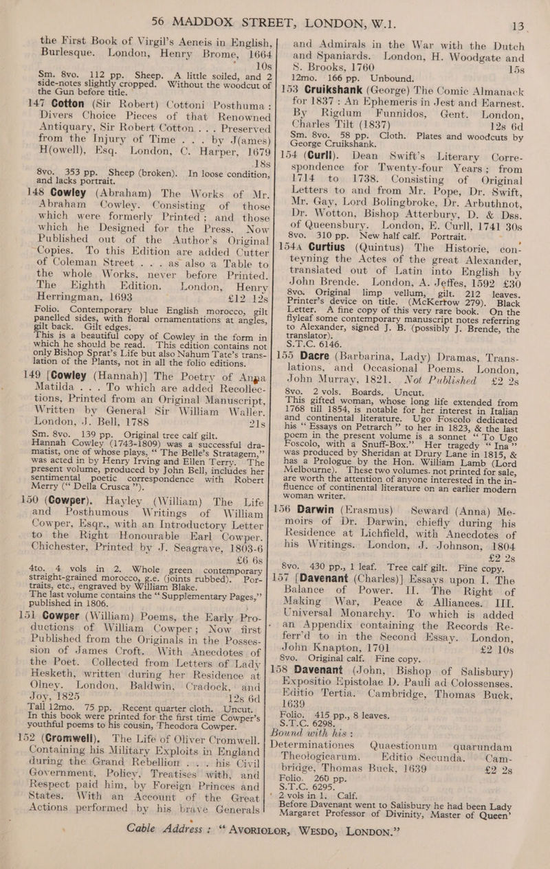 the First Book of Virgil’s Aeneis in English, Burlesque. London, Henry Brome, 1664 ; 10s Sm. 8vo. 112 pp. Sheep. A little soiled, and 2 side-notes slightly cropped. Without the woodcut of the Gun before title. — 147 Cotton (Sir Robert) Cottoni Posthuma : Divers Choice Pieces of that Renowned Antiquary, Sir Robert Cotton ... Preserved from the Injury of Time . . . by J(ames) Howell), Esq. London, C. Harper, 1679 18s 8vo. 353 pp. Sheep (broken). In loose condition, and lacks portrait. 148 Cowley (Abraham) The Works of Mr. Abraham Cowley. Consisting of those which were formerly Printed; and those which he Designed for the Press. Now Published out of the Author’s Original Copies. To this Edition are added Cutter of Coleman Street . . . as also a Table to the whole Works, never before Printed. The Eighth Edition. London, Henry Herringman, 1693 £12 12s Folio. Contemporary blue English morocco, gilt panelled sides, with floral ornamentations at angles, gilt back. Gilt edges. This is a beautiful copy of Cowley in the form in which he should be read. This edition contains not only Bishop Sprat’s Life but also Nahum Tate’s trans- lation of the Plants, not in all the folio editions. 149 [Cowley (Hannah)] The Poetry of Anpa Matilda . . . To which are added Recollec- tions, Printed from an Original Manuscript, Written by General Sir William Waller. London, J. Bell, 1788 21s Sm. 8vo. 139 pp. Original tree calf gilt. Hannah Cowley (1743-1809) was a successful dra- matist, one of whose plays, “‘ The Belle’s Stratagem,”’ was acted in by Henry Irving and Ellen Terry.) “The present volume, produced by John Bell, includes her sentimental poetic correspondence with Robert Merry (‘* Della Crusca ”’). 150 (Cowper). Hayley (William) The Life and Posthumous Writings of William Cowper, Esqr., with an Introductory Letter to the Right Honourable Earl Cowper. Chichester, Printed by J. Seagrave, 1803-6 £6 6s contemporary 4to. 4 vols in 2. Whole green Por- straight-grained morocco, g.e. (joints rubbed). traits, etc., engraved by William Blake. The last volume contains the “ Supplementary Pages,”’ published in 1806. ductions of William Cowper; Now first Published from the Originals in the Posses- sion of James Croft. With Anecdotes of the Poet. Collected from’ Letters of Lady Hesketh, written during her Residence at Olney. London, Baldwin, Cradock,: and Joy, 1825 12s 6d Tall 12mo. 75 pp. Recent quarter cloth. Uncut. In this book were printed for the first time Cowper’s youthful poems to his cousin, Theodora Cowper. 152 (Cromwell). The Life of Oliver Cromwell. Containing his Military Exploits in England during the Grand Rebellion ... . his Civil Government, Policy, Treatises with, and Respect paid him, by Foreign Princes and States. With an Account of the Great Actions performed by his brave Generals 13 and Admirals in the War with the Dutch and Spaniards. London, H. Woodgate and S. Brooks, 1760 15s 12mo. 166 pp. Unbound. for 1837: An Ephemeris in Jest and Earnest. By Rigdum Funnidos, Gent. London, Charles Tilt (1837) 12s 6d Sm. 8vo. 58 pp. Cloth. Plates and woodcuts by George Cruikshank. 154 (Curll). Dean Swift’s Literary Corre- spondence for Twenty-four Years; from 1714 to 1738. Consisting of Original Letters to and from Mr. Pope, Dr. Swift, Mr. Gay, Lord Bolingbroke, Dr. Arbuthnot, Dr. Wotton, Bishop Atterbury, D. &amp; Dss. of Queensbury. London, FE. Curll, 1741 30s 8vo. 310 pp. New half calf. Portrait. : 3 1544 Curtius (Quintus) The Historie, con- teyning the Actes of the great Alexander, translated out of Latin into English by John Brende. London, A. Jetfes, 1592 £30 8vo. Original limp vellum, gilt. 212 leaves. Printer’s device on title. (McKertow 279). Black Letter. A fine copy of this very rare book. On the fiyleaf some contemporary manuscript notes referring to Alexander, signed J. B. (possibly J. Brende, the translator). S.T.C. 6146. 155 Dacre (Barbarina, Lady) Dramas, Trans- lations, and Occasional Poems. London, John Murray, 1821. Not Published £2 2s 8vo. 2 vols. Boards. Uncut. This gifted woman, whose long life extended from 1768 till 1854, is notable for her interest in Italian and continental literature. Ugo Foscolo dedicated his “‘ Essays on Petrarch ” to her in 1823, &amp; the last poem in the present volume is a sonnet “ To Ugo Foscolo, with a Snuff-Box.” Her tragedy “Ina” was produced by Sheridan at Drury Lane in 1815, &amp; has a Prologue by the Hon. William Lamb (Lord Melbourne). These two volumes. not printed for sale, are worth the attention of anyone interested in the in- fluence of continental literature on an earlier modern woman writer. 156 Darwin (Erasmus) Seward (Anna) Me- moirs of Dr. Darwin, chiefly during his Residence at Lichfield, with Anecdotes of his Writings. London, J. Johnson, 1804 £2 2s 8vo. 430 pp., 1 leaf. Tree calf gilt. Fine copy. 157 |Davenant (Charles)] Essays upon I. The Balance of Power. II. The Right of Making War, Peace &amp; Alliances. III. Universal Monarchy. To which is added an Appendix containing the Records Re- ferr’d to in the Second Essay. London, John Knapton, 1701 £2 10s 8vo. Original calf. Fine copy. 158 Davenant (John, Bishop of Salisbury) Expositio Epistolae D. Pauli ad Colossenses. Editio Tertia. Cambridge, Thomas Buck, 1639 Folio. 415 pp., 8 leaves. S.T.C. 6298. Bound with his : Determinationes Quaestionum quarundam Theologicarum. —Editio ‘Secunda. Cam- bridge, Thomas Buck, 1639 £2 2s Folio. 260 pp. SiO 6295. *2:vols in 1. Calf, Before Davenant went to Salisbury he had been Lady Margaret Professor of Divinity, Master of Queen’